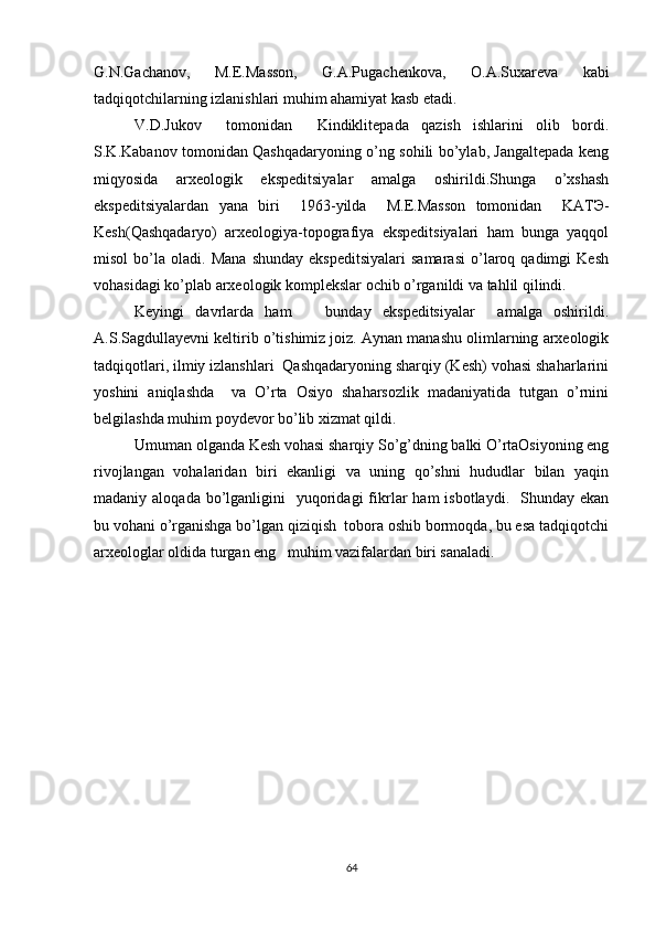 G.N.Gachanov,   M.E.Masson,   G.A.Pugachenkova,   O.A.Suxareva   kabi
tadqiqotchilarning izlanishlari muhim ahamiyat kasb etadi. 
V.D.Jukov     tomonidan     Kindiklitepada   qazish   ishlarini   olib   bordi.
S.K.Kabanov tomonidan Qashqadaryoning o’ng sohili bo’ylab, Jangaltepada keng
miqyosida   arxeologik   ekspeditsiyalar   amalga   oshirildi.Shunga   o’xshash
ekspeditsiyalardan   yana   biri     1963-yilda     M.E.Masson   tomonidan     KAT Э -
Kesh(Qashqadaryo)   arxeologiya-topografiya   ekspeditsiyalari   ham   bunga   yaqqol
misol   bo’la   oladi.  Mana   shunday   ekspeditsiyalari   samarasi   o’laroq  qadimgi   Kesh
vohasidagi ko’plab arxeologik komplekslar ochib o’rganildi va tahlil qilindi. 
Keyingi   davrlarda   ham       bunday   ekspeditsiyalar     amalga   oshirildi.
A.S.Sagdull а yevni keltirib o’tishimiz joiz. Aynan manashu olimlarning arxeologik
tadqiqotlari, ilmiy izlanshlari  Qashqadaryoning sharqiy (Kesh) vohasi shaharlarini
yoshini   aniqlashda     va   O’rta   Osiyo   shaharsozlik   madaniyatida   tutgan   o’rnini
belgilashda muhim poydevor bo’lib xizmat qildi.
Umuman olganda Kesh vohasi sharqiy So’g’dning balki O’rtaOsiyoning eng
rivojlangan   vohalaridan   biri   ekanligi   va   uning   qo’shni   hududlar   bilan   yaqin
madaniy aloqada  bo’lganligini     yuqoridagi   fikrlar  ham   isbotlaydi.    Shunday ekan
bu vohani o’rganishga bo’lgan qiziqish  tobora oshib bormoqda, bu esa tadqiqotchi
arxeologlar oldida turgan eng   muhim vazifalardan biri sanaladi.
64