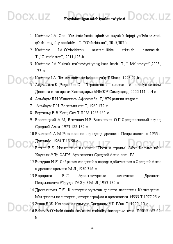 Foydalanilgan adabiyotlar ro’yhati.
1. Karimov I.A. Ona   Yurtimiz baxtu iqboli va buyuk kelajagi  yo‘lida xizmat
qilish- eng oliy saodatdir.  T, “O‘zbekiston”, 2015,302-b
2. Karimov   I.A.O‘zbekiston   mustaqillikka   erishish   ostonasida.
T.,”O‘zbekiston”, 2011,495-b.
3. Karimov   I.A.Yuksak   ma’naviyat-yengilmas   kuch.   T,   “   Ma’naviyat”,2008,
173-b.
4. Karimov I.A. Tarixiy xotirasiz kelajak yo‘q.T Sharq, 1998,29-b
5. Абдуллаев.К.,Раджабов.С.   Теракотовая   плитка   с   изображением
Диониса и сатира из Кашкадарьи //ИМКУ.Самарқанд, 2000 111-114 с
6. Альбаум Л.И Живопись Афросиаба. Т,1975 рангли жадвал 
7.  Альбаум Л.И. Балалыктепе.Т, 1960 172-с
8. Бартольд.В.В Кеш, Соч Т.III М.1965 460-с
9. Беленицкий   А.М,   Бентович.И.Б.,Бальшаков   О.Г   Средневековый   город
Средней Азии. 1973.188-189 с
10. Белецкий   А.М   Раскопки   на   городеще   древнего   Пенджикента   в   1955.г
Душанбе. 1964.Т.13 50-с
11. Бетгер   Е.К.   Извлечение   из   книги   “Пути   и   страны”   Абул   Касыма   ибн
Хаукаля // Тр САГУ. Археология Средней Азии. вып. IV 
12. Бичурин.Н.Я  Собрания сведений о народах,обитавших в Средней Азии
в древние времена.М-Л.,1950 316-с
13. Ворорина   В.Л   Архитектурные   памятники   Древнего
Пенджикента.//Труды ТАЭ,т.3,М.-Л.,1953.130-с
14. Дресвянская   Г.Я     К   истории   культов   дренего   населения   Кашкадарьи.
Материалы по истории, историографии и археологии. N533.T.1977 23-с
15. Эшов Б.Ж. История и культура Согдианы VII-IVвв  Т.,1999, 10-с.
16. Eshov.B.O‘zbekistonda   davlat   va   mahalliy   boshqaruv   tarixi   T.2012     67-69
b.
65
