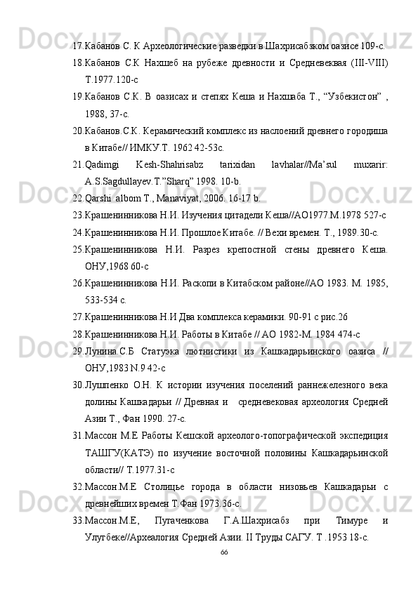 17. Кабанов С. К Археологические разведки в Шахрисабзком оазисе 109-с.
18. Кабанов   С.К   Нахшеб   на   рубеже   древности   и   Средневеквая   (III-VIII)
Т.1977.120-с
19. Кабанов   С.К.   В   оазисах   и   степях   Кеша   и   Нахшаба   Т.,   “Узбекистон”   ,
1988, 37-с.
20. Кабанов.С.К. Керамический комплекс из наслоений древнего городиша
в Китабе// ИМКУ.Т. 1962 42-53с.
21. Qadimgi   Kesh-Shahrisabz   tarixidan   lavhalar//Ma’sul   muxarir:
A.S.Sagdullayev.T.”Sharq” 1998. 10-b.
22. Qarshi  albom T., Manaviyat, 2006. 16-17 b.
23. Крашенинникова Н.И. Изучения цитадели Кеша//АО1977.М.1978 527-с
24. Крашенинникова Н.И. Прошлое Китабе. // Вехи времен. Т., 1989.30-с.
25. Крашенинникова   Н.И.   Разрез   крепостной   стены   древнего   Кеша.
ОНУ,1968 60-с
26. Крашенинникова Н.И. Раскопи в Китабском районе//АО 1983. М. 1985,
533-534 с.
27. Крашенинникова.Н.И Два комплекса керамики. 90-91 с рис.26
28. Крашенинникова.Н.И. Работы в Китабе // АО 1982-М. 1984 474-с
29. Лунина.С.Б   Статуэка   лютнистики   из   Кашкадарьинского   оазиса   //
ОНУ,1983 N.9 42-с 
30. Лушпенко   О.Н.   К   истории   изучения   поселений   раннежелезного   века
долины Кашкадарьи  //  Древная  и     средневековая  археология  Средней
Азии Т., Фан 1990. 27-с.
31. Массон   М.Е   Работы   Кешской   археолого-топографической   экспедиция
ТАШГУ(КАТЭ)   по   изучение   восточной   половины   Кашкадарьинской
области// Т.1977.31-с
32. Массон.М.Е   Столицье   города   в   области   низовьев   Кашкадарьи   с
древнейших времен Т.Фан 1973.36-с.
33. Массон.М.Е,   Пугаченкова   Г.А.Шахрисабз   при   Тимуре   и
Улугбеке//Археалогия Средней Азии. II Труды САГУ. Т .1953 18-с. 
66 