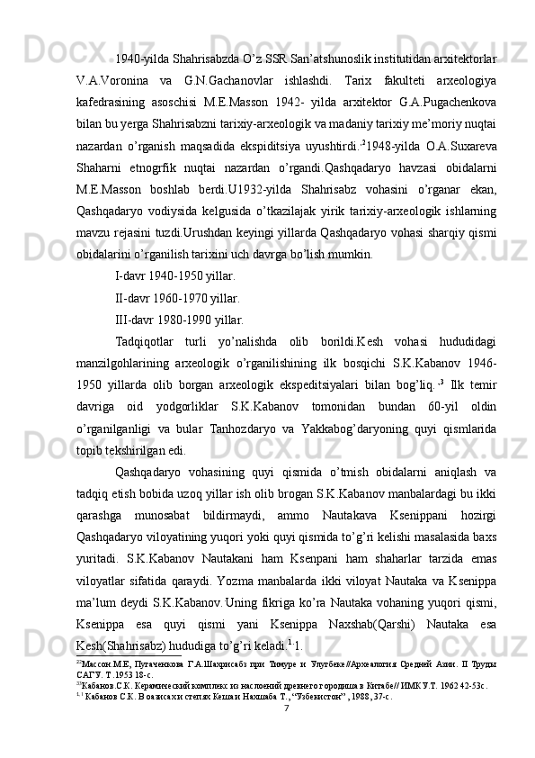 1940-yilda Shahrisabzda O’z SSR San’atshunoslik institutidan arxitektorlar
V.A.Voronina   va   G.N.Gachanovlar   ishlashdi.   Tarix   fakulteti   arxeologiya
kafedrasining   asoschisi   M.E.Masson   1942-   yilda   arxitektor   G.A.Pugachenkova
bilan bu yerga Shahrisabzni tarixiy-arxeologik va madaniy tarixiy me’moriy nuqtai
nazardan   o’rganish   maqsadida   ekspiditsiya   uyushtirdi. , 2
1948-yilda   O.A.Suxareva
Shaharni   etnogrfik   nuqtai   nazardan   o’rgandi.Qashqadaryo   havzasi   obidalarni
M.E.Masson   boshlab   berdi.U1932-yilda   Shahrisabz   vohasini   o’rganar   ekan,
Qashqadaryo   vodiysida   kelgusida   o’tkazilajak   yirik   tarixiy-arxeologik   ishlarning
mavzu rejasini tuzdi.Urushdan keyingi yillarda Qashqadaryo vohasi sharqiy qismi
obidalarini o’rganilish tarixini uch davrga bo’lish mumkin.
I-davr 1940-1950 yillar.
II-davr 1960-1970 yillar.
III-davr 1980-1990 yillar.
Tadqiqotlar   turli   yo’nalishda   olib   borildi.Kesh   vohasi   hududidagi
manzilgohlarining   arxeologik   o’rganilishining   ilk   bosqichi   S.K.Kabanov   1946-
1950   yillarda   olib   borgan   arxeologik   ekspeditsiyalari   bilan   bog’liq. ., 3
  Ilk   temir
davriga   oid   yodgorliklar   S.K.Kabanov   tomonidan   bundan   60-yil   oldin
o’rganilganligi   va   bular   Tanhozdaryo   va   Yakkabog’daryoning   quyi   qismlarida
topib tekshirilgan edi. 
Qashqadaryo   vohasining   quyi   qismida   o’tmish   obidalarni   aniqlash   va
tadqiq etish bobida uzoq yillar ish olib brogan S.K.Kabanov manbalardagi bu ikki
qarashga   munosabat   bildirmaydi,   ammo   Nautakava   Ksenippani   hozirgi
Qashqadaryo viloyatining yuqori yoki quyi qismida to’g’ri kelishi masalasida baxs
yuritadi.   S.K.Kabanov   Nautakani   ham   Ksenpani   ham   shaharlar   tarzida   emas
viloyatlar   sifatida   qaraydi.   Yozma   manbalarda   ikki   viloyat   Nautaka   va   Ksenippa
ma’lum  deydi  S.K.Kabanov. .
Uning  fikriga  ko’ra  Nautaka   vohaning  yuqori  qismi,
Ksenippa   esa   quyi   qismi   yani   Ksenippa   Naxshab(Qarshi)   Nautaka   esa
Kesh(Shahrisabz) hududiga to’g’ri keladi. 1.
1.
2
2
Массон.М.Е,   Пугаченкова   Г.А.Шахрисабз   при   Тимуре   и   Улугбеке//Археалогия   Средней   Азии.   II   Труды
САГУ. Т .1953 18-с.
3
3
Кабанов.С.К. Керамический комплекс из наслоений древнего городиша в Китабе// ИМКУ.Т. 1962 42-53с.
1.
1
 Кабанов С.К. В оазисах и степях Кеша и Нахшаба Т., “Узбекистон” , 1988, 37-с.
7