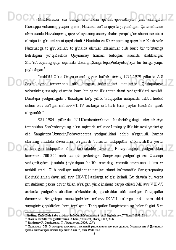 M.E.Masson   esa   bunga   zid   fikrni   qo’llab-quvvatlaydi,   yani   uningcha
Ksenippa vohaning yuqori qismi, Nautaka bo’lsa quyida joylashgan. Qadimshunos
olim bunda Navutoqning-quyi viloyatning asosiy shahri yerqo’g’on shahri xarobasi
o’rniga to’g’ri kelishini qayd etadi. . 2
 Nautaka va Ksenippaning qaysi biri Kesh yoki
Naxshabga   to’g’ri   kelishi   to’g’risida   olimlar   izlanishlar   olib   borib   bir   to’xtamga
kelishgani   yo’q.Keshda   Qaynarsoy   tizmasi   buloqlari   asosida   shakllangan
Sho’robsoyning   quyi   oqimida   Uzunqir,Sangirtepa,Podayotoqtepa   bir-biriga   yaqin
joylashgan. 3
ToshDU   O’rta   Osiyo   arxealogiyasi   kafedrasining   1976-1979   yillarda   A.S
Sagdullayev   tomonidan   olib   brogan   tadqiqotlari   natijasida   Qashqadaryo
vohasining   sharqiy   qismida   ham   bir   qator   ilk   temir   davri   yodgorliklari   ochildi.
Daratepa   yodgorligida   o’tkazilgan   ko’p   yillik   tadqiqotlar   natijasida   ushbu   hudud
uchun   xos   bo’lgan   mil.avv.VII-IV   asrlarga   oid   turli   turar   joylar   tuzulishi   qazib
o’rganildi. 4
1981-1984   yillarda   N.I.Krasheninnikova   boshchiligidagi   ekspeditsiya
tomonidan   Sho’robsoyning   o’rta   oqimida   mil.avv.I   ming   yillik   birinchi   yarimiga
oid   Sangirtepa,Uzunqir,Podayotoqtepa   yodgorliklari   ochib   o’rganildi,   hamda
ularning   mudofa   devorlarni   o’rganish   borasida   tadqiqotlar   o’tkazildi.Bu   yerda
o’tkazilgan   tadqiqotlar   shuni   ko’rsatadiki   Uzunqir,   Podayotoqtepa   yodgorliklari
taxminan   700-800   metr   uzoqda   joylashgan   Sangirtepa   yodgorligi   esa   Uzunqir
yodgorligidan   janubda   joylashgan   bo’lib   orasidagi   masofa   taxminan   1   km   ni
tashkil   etadi.   Olib   borilgan   tadqiqotlar   natijasi   shuni   ko’rsatadiki   Sangirtepaning
ilk shakllanish   davri   mil.avv. IX-VIII   asrlarga to’g’ri   keladi. Bu  davrda  bu yerda
mustahkam paxsa devor bilan o’ralgan yirik inshoat barpo etiladi.Mil.avv.VIII-VI
asrlarda   yodgorlik   atroflari   o’zlashtirilib,   qurulishlar   olib   borilgan. .
Tadqiqotlar
davomida   Sangirtepa   manzilgohidan   mil.avv.IX-VII   asrlarga   oid   odam   sklet
suyagining qoldiqlari  ham  topilgan. 1
  Tadqiqotlar  Sangirtepaning  balandligini  8 m
2
2
Qadimgi Kesh-Shahrisabz tarixidan lavhalar//Ma’sul muxarir: A.S.Sagdullayev.T.”Sharq” 1998.  12-b
3
3
 Shaxrisabz 2700 ming yillik meros. Albom, Toshkent, Sharq, 2002, 21-b
4
4
 Ravshanov P. Qarshi tarixi. T .,  Yangi   avlod , 2006, 105- b
1
1
  Лушпенко   О.Н.   К   истории   изучения   поселений   раннежелезного   века   долины   Кашкадарьи   //   Древная   и
средневековая археология Средней Азии Т., Фан 1990. 27-с.
8 