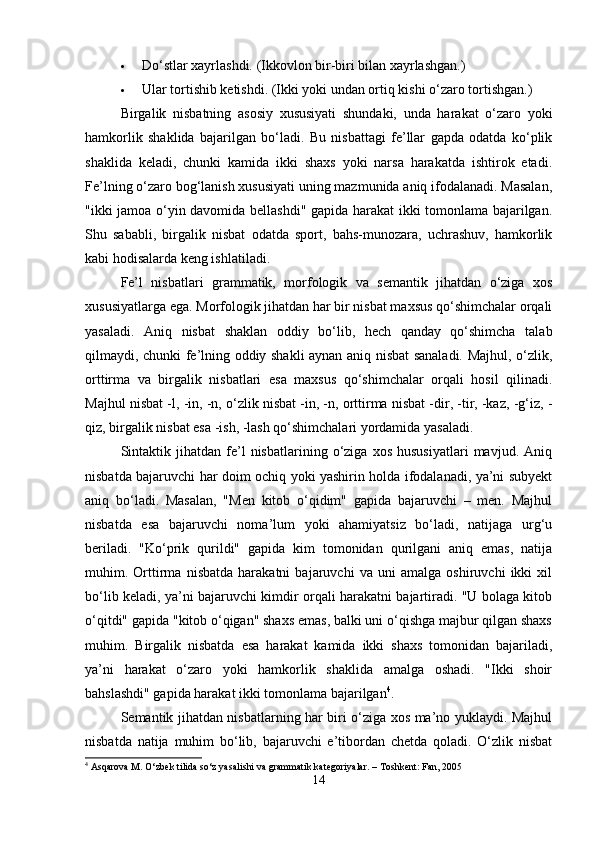  Do‘stlar xayrlashdi. (Ikkovlon bir-biri bilan xayrlashgan.)
 Ular tortishib ketishdi. (Ikki yoki undan ortiq kishi o‘zaro tortishgan.)
Birgalik   nisbatning   asosiy   xususiyati   shundaki,   unda   harakat   o‘zaro   yoki
hamkorlik   shaklida   bajarilgan   bo‘ladi.   Bu   nisbattagi   fe’llar   gapda   odatda   ko‘plik
shaklida   keladi,   chunki   kamida   ikki   shaxs   yoki   narsa   harakatda   ishtirok   etadi.
Fe’lning o‘zaro bog‘lanish xususiyati uning mazmunida aniq ifodalanadi. Masalan,
"ikki jamoa o‘yin davomida bellashdi" gapida harakat ikki tomonlama bajarilgan.
Shu   sababli,   birgalik   nisbat   odatda   sport,   bahs-munozara,   uchrashuv,   hamkorlik
kabi hodisalarda keng ishlatiladi.
Fe’l   nisbatlari   grammatik,   morfologik   va   semantik   jihatdan   o‘ziga   xos
xususiyatlarga ega. Morfologik jihatdan har bir nisbat maxsus qo‘shimchalar orqali
yasaladi.   Aniq   nisbat   shaklan   oddiy   bo‘lib,   hech   qanday   qo‘shimcha   talab
qilmaydi, chunki fe’lning oddiy shakli aynan aniq nisbat sanaladi. Majhul, o‘zlik,
orttirma   va   birgalik   nisbatlari   esa   maxsus   qo‘shimchalar   orqali   hosil   qilinadi.
Majhul nisbat -l, -in, -n, o‘zlik nisbat -in, -n, orttirma nisbat -dir, -tir, -kaz, -g‘iz, -
qiz, birgalik nisbat esa -ish, -lash qo‘shimchalari yordamida yasaladi.
Sintaktik   jihatdan   fe’l   nisbatlarining   o‘ziga   xos   hususiyatlari   mavjud.   Aniq
nisbatda bajaruvchi har doim ochiq yoki yashirin holda ifodalanadi, ya’ni subyekt
aniq   bo‘ladi.   Masalan,   "Men   kitob   o‘qidim"   gapida   bajaruvchi   –   men.   Majhul
nisbatda   esa   bajaruvchi   noma’lum   yoki   ahamiyatsiz   bo‘ladi,   natijaga   urg‘u
beriladi.   "Ko‘prik   qurildi"   gapida   kim   tomonidan   qurilgani   aniq   emas,   natija
muhim.   Orttirma   nisbatda   harakatni   bajaruvchi   va   uni   amalga   oshiruvchi   ikki   xil
bo‘lib keladi, ya’ni bajaruvchi kimdir orqali harakatni bajartiradi. "U bolaga kitob
o‘qitdi" gapida "kitob o‘qigan" shaxs emas, balki uni o‘qishga majbur qilgan shaxs
muhim.   Birgalik   nisbatda   esa   harakat   kamida   ikki   shaxs   tomonidan   bajariladi,
ya’ni   harakat   o‘zaro   yoki   hamkorlik   shaklida   amalga   oshadi.   "Ikki   shoir
bahslashdi" gapida harakat ikki tomonlama bajarilgan 4
.
Semantik jihatdan nisbatlarning har biri o‘ziga xos ma’no yuklaydi. Majhul
nisbatda   natija   muhim   bo‘lib,   bajaruvchi   e’tibordan   chetda   qoladi.   O‘zlik   nisbat
4
 Asqarova M. O‘zbek tilida so‘z yasalishi va grammatik kategoriyalar. – Toshkent: Fan, 2005
14 