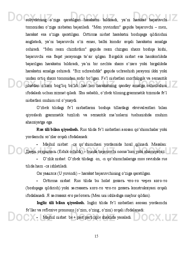 subyektning   o‘ziga   qaratilgan   harakatni   bildiradi,   ya’ni   harakat   bajaruvchi
tomonidan   o‘ziga   nisbatan   bajariladi.   "Men   yuvindim"   gapida   bajaruvchi   –   men,
harakat   esa   o‘ziga   qaratilgan.   Orttirma   nisbat   harakatni   boshqaga   qildirishni
anglatadi,   ya’ni   bajaruvchi   o‘zi   emas,   balki   kimdir   orqali   harakatni   amalga
oshiradi.   "Men   rasm   chizdirdim"   gapida   rasm   chizgan   shaxs   boshqa   kishi,
bajaruvchi   esa   faqat   jarayonga   ta’sir   qilgan.   Birgalik   nisbat   esa   hamkorlikda
bajarilgan   harakatni   bildiradi,   ya’ni   bir   nechta   shaxs   o‘zaro   yoki   birgalikda
harakatni  amalga  oshiradi.  "Biz  uchrashdik"  gapida  uchrashish   jarayoni  ikki  yoki
undan ortiq shaxs tomonidan sodir bo‘lgan. Fe’l nisbatlari morfologik va semantik
jihatdan   o‘zaro   bog‘liq   bo‘lib,   har   biri   harakatning   qanday   amalga   oshirilishini
ifodalash uchun xizmat qiladi. Shu sababli, o‘zbek tilining grammatik tizimida fe’l
nisbatlari muhim rol o‘ynaydi.
O‘zbek   tilidagi   fe’l   nisbatlarini   boshqa   tillardagi   ekvivalentlari   bilan
qiyoslash   grammatik   tuzilish   va   semantik   ma’nolarni   tushunishda   muhim
ahamiyatga ega.
Rus tili bilan qiyoslash.  Rus tilida fe’l nisbatlari asosan qo‘shimchalar yoki
yordamchi so‘zlar orqali ifodalanadi:
 Majhul   nisbat:   - ся   qo‘shimchasi   yordamida   hosil   qilinadi.   Masalan:
Дверь   открылась  (Eshik ochildi) – bunda bajaruvchi noma’lum yoki ahamiyatsiz.
 O‘zlik nisbat: O‘zbek tilidagi -in, -n qo‘shimchalariga mos ravishda rus
tilida ham - ся  ishlatiladi.
Он   умылся  (U yuvindi) – harakat bajaruvchining o‘ziga qaratilgan.
 Orttirma   nisbat:   Rus   tilida   bu   holat   делать   что - то   через   кого - то
(boshqaga   qildirish)   yoki   заставить   кого - то   что - то   делать   konstruksiyasi   orqali
ifodalanadi.  Я заставил его работать (Men uni ishlashga majbur qildim).
Ingliz   tili   bilan   qiyoslash.   Ingliz   tilida   fe ’ l   nisbatlari   asosan   yordamchi
fe ’ llar   va   reflexive   pronouns  ( o ‘ zim ,  o ‘ zing ,  o ‘ zini )  orqali   ifodalanadi :
 Majhul nisbat: be + past participle shaklida yasaladi.
15 