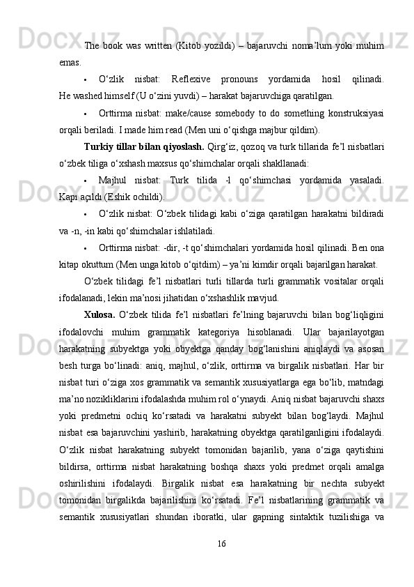 The   book   was   written   (Kitob   yozildi)   –   bajaruvchi   noma’lum   yoki   muhim
emas.
 O‘zlik   nisbat:   Reflexive   pronouns   yordamida   hosil   qilinadi.
He washed himself (U o‘zini yuvdi) – harakat bajaruvchiga qaratilgan.
 Orttirma   nisbat:   make/cause   somebody   to   do   something   konstruksiyasi
orqali beriladi. I made him read (Men uni o‘qishga majbur qildim).
Turkiy tillar bilan qiyoslash.   Qirg‘iz, qozoq va turk tillarida fe’l nisbatlari
o‘zbek tiliga o‘xshash maxsus qo‘shimchalar orqali shakllanadi:
 Majhul   nisbat:   Turk   tilida   -l   qo‘shimchasi   yordamida   yasaladi.
Kapı açıldı (Eshik ochildi).
 O‘zlik   nisbat:   O‘zbek   tilidagi   kabi   o‘ziga   qaratilgan   harakatni   bildiradi
va -n, -in kabi qo‘shimchalar ishlatiladi.
 Orttirma nisbat: -dir, -t qo‘shimchalari yordamida hosil qilinadi. Ben ona
kitap okuttum (Men unga kitob o‘qitdim) – ya’ni kimdir orqali bajarilgan harakat.
O‘zbek   tilidagi   fe’l   nisbatlari   turli   tillarda   turli   grammatik   vositalar   orqali
ifodalanadi, lekin ma’nosi jihatidan o‘xshashlik mavjud.
Xulosa.   O‘zbek   tilida   fe’l   nisbatlari   fe’lning   bajaruvchi   bilan   bog‘liqligini
ifodalovchi   muhim   grammatik   kategoriya   hisoblanadi.   Ular   bajarilayotgan
harakatning   subyektga   yoki   obyektga   qanday   bog‘lanishini   aniqlaydi   va   asosan
besh   turga   bo‘linadi:   aniq,   majhul,   o‘zlik,   orttirma   va   birgalik   nisbatlari.   Har   bir
nisbat turi o‘ziga xos grammatik va semantik xususiyatlarga ega bo‘lib, matndagi
ma’no nozikliklarini ifodalashda muhim rol o‘ynaydi. Aniq nisbat bajaruvchi shaxs
yoki   predmetni   ochiq   ko‘rsatadi   va   harakatni   subyekt   bilan   bog‘laydi.   Majhul
nisbat   esa  bajaruvchini  yashirib,  harakatning obyektga  qaratilganligini  ifodalaydi.
O‘zlik   nisbat   harakatning   subyekt   tomonidan   bajarilib,   yana   o‘ziga   qaytishini
bildirsa,   orttirma   nisbat   harakatning   boshqa   shaxs   yoki   predmet   orqali   amalga
oshirilishini   ifodalaydi.   Birgalik   nisbat   esa   harakatning   bir   nechta   subyekt
tomonidan   birgalikda   bajarilishini   ko‘rsatadi.   Fe’l   nisbatlarining   grammatik   va
semantik   xususiyatlari   shundan   iboratki,   ular   gapning   sintaktik   tuzilishiga   va
16 
