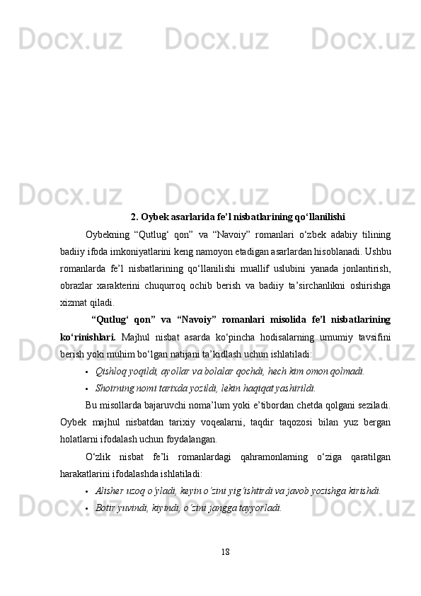 2. Oybek asarlarida fe’l nisbatlarining qo‘llanilishi
Oybekning   “Qutlug‘   qon”   va   “Navoiy”   romanlari   o‘zbek   adabiy   tilining
badiiy ifoda imkoniyatlarini keng namoyon etadigan asarlardan hisoblanadi. Ushbu
romanlarda   fe’l   nisbatlarining   qo‘llanilishi   muallif   uslubini   yanada   jonlantirish,
obrazlar   xarakterini   chuqurroq   ochib   berish   va   badiiy   ta’sirchanlikni   oshirishga
xizmat qiladi.
  “Qutlug‘   qon”   va   “Navoiy”   romanlari   misolida   fe’l   nisbatlarining
ko‘rinishlari.   Majhul   nisbat   asarda   ko‘pincha   hodisalarning   umumiy   tavsifini
berish yoki muhim bo‘lgan natijani ta’kidlash uchun ishlatiladi:
 Qishloq yoqildi, ayollar va bolalar qochdi, hech kim omon qolmadi.
 Shoirning nomi tarixda yozildi, lekin haqiqat yashirildi.
Bu misollarda bajaruvchi noma’lum yoki e’tibordan chetda qolgani seziladi.
Oybek   majhul   nisbatdan   tarixiy   voqealarni,   taqdir   taqozosi   bilan   yuz   bergan
holatlarni ifodalash uchun foydalangan.
O‘zlik   nisbat   fe’li   romanlardagi   qahramonlarning   o‘ziga   qaratilgan
harakatlarini ifodalashda ishlatiladi:
 Alisher uzoq o‘yladi, keyin o‘zini yig‘ishtirdi va javob yozishga kirishdi.
 Botir yuvindi, kiyindi, o‘zini jangga tayyorladi.
18 