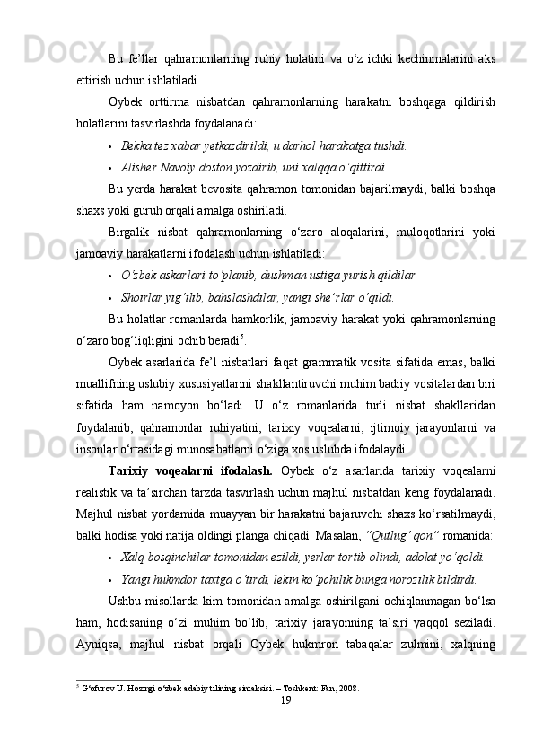 Bu   fe’llar   qahramonlarning   ruhiy   holatini   va   o‘z   ichki   kechinmalarini   aks
ettirish uchun ishlatiladi.
Oybek   orttirma   nisbatdan   qahramonlarning   harakatni   boshqaga   qildirish
holatlarini tasvirlashda foydalanadi:
 Bekka tez xabar yetkazdirildi, u darhol harakatga tushdi.
 Alisher Navoiy doston yozdirib, uni xalqqa o‘qittirdi.
Bu yerda harakat  bevosita  qahramon tomonidan  bajarilmaydi, balki  boshqa
shaxs yoki guruh orqali amalga oshiriladi.
Birgalik   nisbat   qahramonlarning   o‘zaro   aloqalarini,   muloqotlarini   yoki
jamoaviy harakatlarni ifodalash uchun ishlatiladi:
 O‘zbek askarlari to‘planib, dushman ustiga yurish qildilar.
 Shoirlar yig‘ilib, bahslashdilar, yangi she’rlar o‘qildi.
Bu holatlar  romanlarda hamkorlik, jamoaviy harakat  yoki  qahramonlarning
o‘zaro bog‘liqligini ochib beradi 5
.
Oybek   asarlarida  fe’l   nisbatlari   faqat   grammatik   vosita   sifatida   emas,   balki
muallifning uslubiy xususiyatlarini shakllantiruvchi muhim badiiy vositalardan biri
sifatida   ham   namoyon   bo‘ladi.   U   o‘z   romanlarida   turli   nisbat   shakllaridan
foydalanib,   qahramonlar   ruhiyatini,   tarixiy   voqealarni,   ijtimoiy   jarayonlarni   va
insonlar o‘rtasidagi munosabatlarni o‘ziga xos uslubda ifodalaydi.
Tarixiy   voqealarni   ifodalash.   Oybek   o‘z   asarlarida   tarixiy   voqealarni
realistik va ta’sirchan tarzda tasvirlash uchun majhul nisbatdan keng foydalanadi.
Majhul   nisbat   yordamida  muayyan  bir   harakatni  bajaruvchi   shaxs  ko‘rsatilmaydi,
balki hodisa yoki natija oldingi planga chiqadi.  Masalan,  “Qutlug‘ qon”  romanida:
 Xalq bosqinchilar tomonidan ezildi, yerlar tortib olindi, adolat yo‘qoldi.
 Yangi hukmdor taxtga o‘tirdi, lekin ko‘pchilik bunga norozilik bildirdi.
Ushbu  misollarda kim   tomonidan amalga  oshirilgani  ochiqlanmagan  bo‘lsa
ham,   hodisaning   o‘zi   muhim   bo‘lib,   tarixiy   jarayonning   ta’siri   yaqqol   seziladi.
Ayniqsa,   majhul   nisbat   orqali   Oybek   hukmron   tabaqalar   zulmini,   xalqning
5
 G‘ofurov U. Hozirgi o‘zbek adabiy tilining sintaksisi. – Toshkent: Fan, 2008.
19 