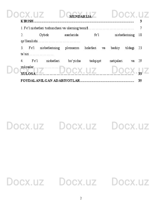 MUNDARIJA:
KIRISH................................................................................................................. 3
1.   Fe’l nisbatlari tushunchasi va ularning tasnifi………………………………… 7
2.   Oybek   asarlarida   fe’l   nisbatlarining
qo‘llanilishi……………………………… 18
3.   Fe’l   nisbatlarining   pleonazm   holatlari   va   badiiy   tildagi
ta’siri ………………… 23
4.   Fe’l   nisbatlari   bo‘yicha   tadqiqot   natijalari   va
xulosalar……………………….. 29
XULOSA……………………………………………………………………….. 33
FOYDALANILGAN ADABIYOTLAR............................................................. 35
2 