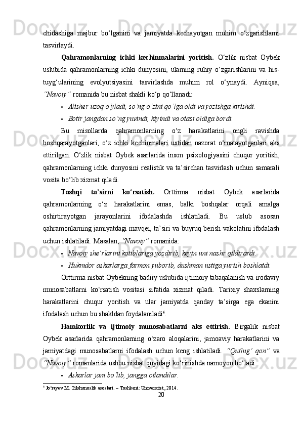 chidashiga   majbur   bo‘lganini   va   jamiyatda   kechayotgan   muhim   o‘zgarishlarni
tasvirlaydi.
Qahramonlarning   ichki   kechinmalarini   yoritish.   O‘zlik   nisbat   Oybek
uslubida   qahramonlarning   ichki   dunyosini,   ularning   ruhiy   o‘zgarishlarini   va   his-
tuyg‘ularining   evolyutsiyasini   tasvirlashda   muhim   rol   o‘ynaydi.   Ayniqsa,
“Navoiy”  romanida bu nisbat shakli ko‘p qo‘llanadi:
 Alisher uzoq o‘yladi, so‘ng o‘zini qo‘lga oldi va yozishga kirishdi.
 Botir jangdan so‘ng yuvindi, kiyindi va otasi oldiga bordi.
Bu   misollarda   qahramonlarning   o‘z   harakatlarini   ongli   ravishda
boshqarayotganlari,   o‘z   ichki   kechinmalari   ustidan   nazorat   o‘rnatayotganlari   aks
ettirilgan.   O‘zlik   nisbat   Oybek   asarlarida   inson   psixologiyasini   chuqur   yoritish,
qahramonlarning  ichki  dunyosini   realistik   va  ta’sirchan   tasvirlash  uchun   samarali
vosita bo‘lib xizmat qiladi.
Tashqi   ta’sirni   ko‘rsatish.   Orttirma   nisbat   Oybek   asarlarida
qahramonlarning   o‘z   harakatlarini   emas,   balki   boshqalar   orqali   amalga
oshirtirayotgan   jarayonlarini   ifodalashda   ishlatiladi.   Bu   uslub   asosan
qahramonlarning jamiyatdagi mavqei, ta’siri va buyruq berish vakolatini ifodalash
uchun ishlatiladi.  Masalan,  “Navoiy”  romanida:
 Navoiy she’rlarini kotiblariga yozdirib, keyin uni nashr qildirardi.
 Hukmdor askarlarga farmon yuborib, dushman ustiga yurish boshlatdi.
Orttirma nisbat Oybekning badiiy uslubida ijtimoiy tabaqalanish va irodaviy
munosabatlarni   ko‘rsatish   vositasi   sifatida   xizmat   qiladi.   Tarixiy   shaxslarning
harakatlarini   chuqur   yoritish   va   ular   jamiyatda   qanday   ta’sirga   ega   ekanini
ifodalash uchun bu shakldan foydalaniladi 6
.
Hamkorlik   va   ijtimoiy   munosabatlarni   aks   ettirish.   Birgalik   nisbat
Oybek   asarlarida   qahramonlarning   o‘zaro   aloqalarini,   jamoaviy   harakatlarini   va
jamiyatdagi   munosabatlarni   ifodalash   uchun   keng   ishlatiladi.   “Qutlug‘   qon”   va
“Navoiy”  romanlarida ushbu nisbat quyidagi ko‘rinishda namoyon bo‘ladi:
 Askarlar jam bo‘lib, jangga otlandilar.
6
 Jo‘rayev M. Tilshunoslik asoslari. – Toshkent: Universitet, 2014.
20 