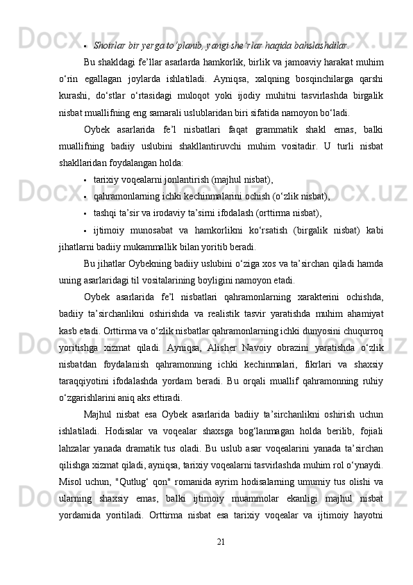  Shoirlar bir yerga to‘planib, yangi she’rlar haqida bahslashdilar.
Bu shakldagi fe’llar asarlarda hamkorlik, birlik va jamoaviy harakat muhim
o‘rin   egallagan   joylarda   ishlatiladi.   Ayniqsa,   xalqning   bosqinchilarga   qarshi
kurashi,   do‘stlar   o‘rtasidagi   muloqot   yoki   ijodiy   muhitni   tasvirlashda   birgalik
nisbat muallifning eng samarali uslublaridan biri sifatida namoyon bo‘ladi.
Oybek   asarlarida   fe’l   nisbatlari   faqat   grammatik   shakl   emas,   balki
muallifning   badiiy   uslubini   shakllantiruvchi   muhim   vositadir.   U   turli   nisbat
shakllaridan foydalangan holda:
 tarixiy voqealarni jonlantirish (majhul nisbat),
 qahramonlarning ichki kechinmalarini ochish (o‘zlik nisbat),
 tashqi ta’sir va irodaviy ta’sirni ifodalash (orttirma nisbat),
 ijtimoiy   munosabat   va   hamkorlikni   ko‘rsatish   (birgalik   nisbat)   kabi
jihatlarni badiiy mukammallik bilan yoritib beradi.
Bu jihatlar Oybekning badiiy uslubini o‘ziga xos va ta’sirchan qiladi hamda
uning asarlaridagi til vositalarining boyligini namoyon etadi.
Oybek   asarlarida   fe’l   nisbatlari   qahramonlarning   xarakterini   ochishda,
badiiy   ta’sirchanlikni   oshirishda   va   realistik   tasvir   yaratishda   muhim   ahamiyat
kasb etadi. Orttirma va o‘zlik nisbatlar qahramonlarning ichki dunyosini chuqurroq
yoritishga   xizmat   qiladi.   Ayniqsa,   Alisher   Navoiy   obrazini   yaratishda   o‘zlik
nisbatdan   foydalanish   qahramonning   ichki   kechinmalari,   fikrlari   va   shaxsiy
taraqqiyotini   ifodalashda   yordam   beradi.   Bu   orqali   muallif   qahramonning   ruhiy
o‘zgarishlarini aniq aks ettiradi.
Majhul   nisbat   esa   Oybek   asarlarida   badiiy   ta’sirchanlikni   oshirish   uchun
ishlatiladi.   Hodisalar   va   voqealar   shaxsga   bog‘lanmagan   holda   berilib,   fojiali
lahzalar   yanada   dramatik   tus   oladi.   Bu   uslub   asar   voqealarini   yanada   ta’sirchan
qilishga xizmat qiladi, ayniqsa, tarixiy voqealarni tasvirlashda muhim rol o‘ynaydi.
Misol   uchun,   "Qutlug‘   qon"   romanida   ayrim   hodisalarning   umumiy   tus   olishi   va
ularning   shaxsiy   emas,   balki   ijtimoiy   muammolar   ekanligi   majhul   nisbat
yordamida   yoritiladi.   Orttirma   nisbat   esa   tarixiy   voqealar   va   ijtimoiy   hayotni
21 