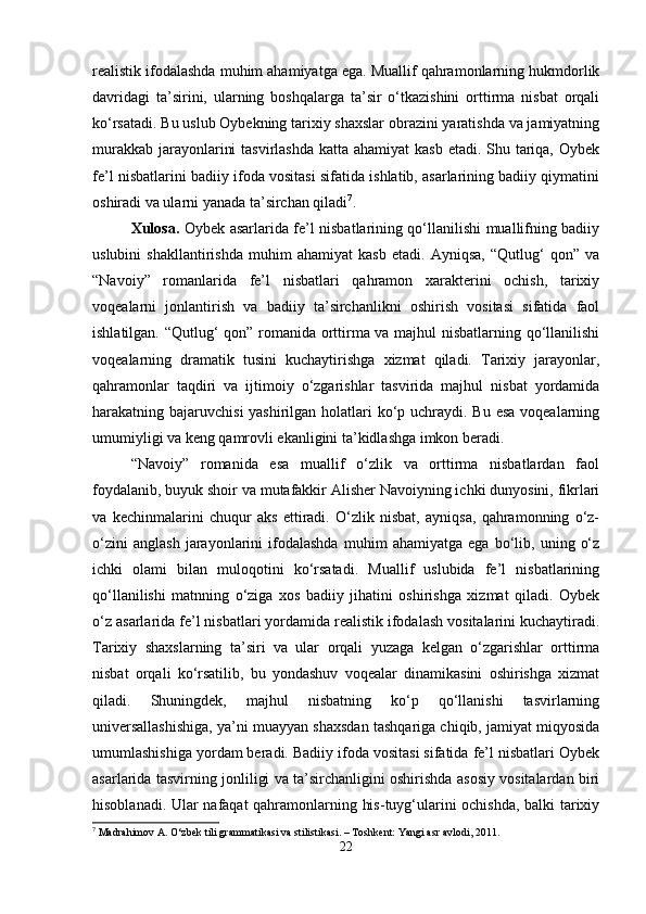 realistik ifodalashda muhim ahamiyatga ega. Muallif qahramonlarning hukmdorlik
davridagi   ta’sirini,   ularning   boshqalarga   ta’sir   o‘tkazishini   orttirma   nisbat   orqali
ko‘rsatadi. Bu uslub Oybekning tarixiy shaxslar obrazini yaratishda va jamiyatning
murakkab jarayonlarini  tasvirlashda katta ahamiyat  kasb etadi. Shu tariqa, Oybek
fe’l nisbatlarini badiiy ifoda vositasi sifatida ishlatib, asarlarining badiiy qiymatini
oshiradi va ularni yanada ta’sirchan qiladi 7
.
Xulosa.   Oybek asarlarida fe’l nisbatlarining qo‘llanilishi muallifning badiiy
uslubini   shakllantirishda   muhim   ahamiyat   kasb   etadi.   Ayniqsa,   “Qutlug‘   qon”   va
“Navoiy”   romanlarida   fe’l   nisbatlari   qahramon   xarakterini   ochish,   tarixiy
voqealarni   jonlantirish   va   badiiy   ta’sirchanlikni   oshirish   vositasi   sifatida   faol
ishlatilgan. “Qutlug‘ qon” romanida orttirma va majhul nisbatlarning qo‘llanilishi
voqealarning   dramatik   tusini   kuchaytirishga   xizmat   qiladi.   Tarixiy   jarayonlar,
qahramonlar   taqdiri   va   ijtimoiy   o‘zgarishlar   tasvirida   majhul   nisbat   yordamida
harakatning bajaruvchisi  yashirilgan holatlari  ko‘p uchraydi. Bu esa voqealarning
umumiyligi va keng qamrovli ekanligini ta’kidlashga imkon beradi.
“Navoiy”   romanida   esa   muallif   o‘zlik   va   orttirma   nisbatlardan   faol
foydalanib, buyuk shoir va mutafakkir Alisher Navoiyning ichki dunyosini, fikrlari
va   kechinmalarini   chuqur   aks   ettiradi.   O‘zlik   nisbat,   ayniqsa,   qahramonning   o‘z-
o‘zini   anglash   jarayonlarini   ifodalashda   muhim   ahamiyatga   ega   bo‘lib,   uning   o‘z
ichki   olami   bilan   muloqotini   ko‘rsatadi.   Muallif   uslubida   fe’l   nisbatlarining
qo‘llanilishi   matnning   o‘ziga   xos   badiiy   jihatini   oshirishga   xizmat   qiladi.   Oybek
o‘z asarlarida fe’l nisbatlari yordamida realistik ifodalash vositalarini kuchaytiradi.
Tarixiy   shaxslarning   ta’siri   va   ular   orqali   yuzaga   kelgan   o‘zgarishlar   orttirma
nisbat   orqali   ko‘rsatilib,   bu   yondashuv   voqealar   dinamikasini   oshirishga   xizmat
qiladi.   Shuningdek,   majhul   nisbatning   ko‘p   qo‘llanishi   tasvirlarning
universallashishiga, ya’ni muayyan shaxsdan tashqariga chiqib, jamiyat miqyosida
umumlashishiga yordam beradi. Badiiy ifoda vositasi sifatida fe’l nisbatlari Oybek
asarlarida tasvirning jonliligi va ta’sirchanligini oshirishda asosiy vositalardan biri
hisoblanadi. Ular nafaqat qahramonlarning his-tuyg‘ularini ochishda, balki tarixiy
7
 Madrahimov A. O‘zbek tili grammatikasi va stilistikasi. – Toshkent: Yangi asr avlodi, 2011.
22 