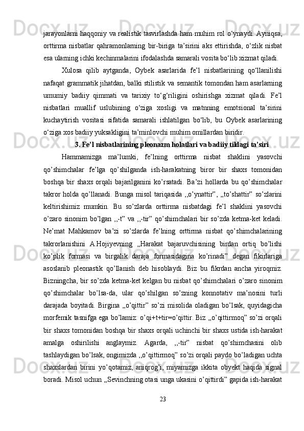 jarayonlarni haqqoniy va realistik tasvirlashda ham muhim rol o‘ynaydi. Ayniqsa,
orttirma   nisbatlar   qahramonlarning   bir-biriga   ta’sirini   aks   ettirishda,   o‘zlik   nisbat
esa ularning ichki kechinmalarini ifodalashda samarali vosita bo‘lib xizmat qiladi.
Xulosa   qilib   aytganda,   Oybek   asarlarida   fe’l   nisbatlarining   qo‘llanilishi
nafaqat grammatik jihatdan, balki stilistik va semantik tomondan ham asarlarning
umumiy   badiiy   qimmati   va   tarixiy   to‘g‘riligini   oshirishga   xizmat   qiladi.   Fe’l
nisbatlari   muallif   uslubining   o‘ziga   xosligi   va   matnning   emotsional   ta’sirini
kuchaytirish   vositasi   sifatida   samarali   ishlatilgan   bo‘lib,   bu   Oybek   asarlarining
o‘ziga xos badiiy yuksakligini ta’minlovchi muhim omillardan biridir.
3. Fe’l nisbatlarining pleonazm holatlari va badiiy tildagi ta’siri
Hammamizga   ma’lumki,   fe’lning   orttirma   nisbat   shaklini   yasovchi
qo’shimchalar   fe’lga   qo’shilganda   ish-harakatning   biror   bir   shaxs   tomonidan
boshqa   bir   shaxs   orqali   bajarilganini   ko’rsatadi.   Ba’zi   hollarda   bu   qo’shimchalar
takror  holda qo’llanadi. Bunga misol  tariqasida  ,,o’ynattir”, ,,to’shattir” so’zlarini
keltirishimiz   mumkin.   Bu   so’zlarda   orttirma   nisbatdagi   fe’l   shaklini   yasovchi
o’zaro sinonim  bo’lgan ,,-t” va ,,-tir” qo’shimchalari  bir  so’zda ketma-ket  keladi.
Ne’mat   Mahkamov   ba’zi   so’zlarda   fe’lning   orttirma   nisbat   qo’shimchalarining
takrorlanishini   A.Hojiyevning   ,,Harakat   bajaruvchisining   birdan   ortiq   bo’lishi
ko’plik   formasi   va   birgalik   daraja   formasidagina   ko’rinadi”   degan   fikirlariga
asoslanib   pleonastik   qo’llanish   deb   hisoblaydi.   Biz   bu   fikrdan   ancha   yiroqmiz.
Bizningcha, bir so’zda ketma-ket kelgan bu nisbat  qo’shimchalari o’zaro sinonim
qo’shimchalar   bo’lsa-da,   ular   qo’shilgan   so’zning   konnotativ   ma’nosini   turli
darajada  boyitadi.  Birgina  ,,o’qittir”  so’zi  misolida  oladigan   bo’lsak,   quyidagicha
morfemik tasnifga ega bo’lamiz: o’qi+t+tir=o’qittir. Biz ,,o’qittirmoq” so’zi orqali
bir shaxs tomonidan boshqa bir shaxs orqali uchinchi bir shaxs ustida ish-harakat
amalga   oshirilishi   anglaymiz.   Agarda,   ,,-tir”   nisbat   qo’shimchasini   olib
tashlaydigan bo’lsak, ongimizda ,,o’qittirmoq” so’zi orqali paydo bo’ladigan uchta
shaxslardan   birini   yo’qotamiz,   aniqrog’i,   miyamizga   ikkita   obyekt   haqida   signal
boradi. Misol uchun ,,Sevinchning otasi unga ukasini o’qittirdi” gapida ish-harakat
23 