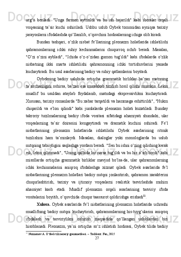 urg‘u   beriladi:   "Unga   farmon   ayttirildi   va   bu   ish   bajarildi"   kabi   iboralar   orqali
voqeaning   ta’sir   kuchi   oshiriladi.   Ushbu   uslub   Oybek   tomonidan   ayniqsa   tarixiy
jarayonlarni ifodalashda qo‘llanilib, o‘quvchini hodisalarning ichiga olib kiradi.
Bundan   tashqari,   o‘zlik   nisbat   fe’llarining   pleonazm   holatlarida   ishlatilishi
qahramonlarning   ichki   ruhiy   kechinmalarini   chuqurroq   ochib   beradi.   Masalan,
"O‘zi   o‘zini   aybladi",   "Ichida   o‘z-o‘zidan   gumon   tug‘ildi"   kabi   ifodalarda   o‘zlik
nisbatning   ikki   marta   ishlatilishi   qahramonning   ichki   tortishuvlarini   yanada
kuchaytiradi. Bu usul asarlarining badiiy va ruhiy qatlamlarini boyitadi.
Oybekning   badiiy   uslubida   ortiqcha   grammatik   birliklar   ba’zan   matnning
ta’sirchanligini oshirsa, ba’zan esa murakkab tuzilish hosil  qilishi  mumkin. Lekin
muallif   bu   usuldan   ataylab   foydalanib,   matndagi   ekspressivlikni   kuchaytiradi.
Xususan, tarixiy romanlarda "Bu xabar tarqatildi va hammaga eshittirildi", "Hukm
chiqarildi   va   e’lon   qilindi"   kabi   jumlalarda   pleonazm   holati   kuzatiladi.   Bunday
takroriy   tuzilmalarning   badiiy   ifoda   vositasi   sifatidagi   ahamiyati   shundaki,   ular
voqealarning   ta’sir   doirasini   kengaytiradi   va   dramatik   kuchini   oshiradi.   Fe’l
nisbatlarining   pleonazm   holatlarida   ishlatilishi   Oybek   asarlarining   ritmik
tuzilishini   ham   ta’minlaydi.   Masalan,   dialoglar   yoki   monologlarda   bu   uslub
nutqning tabiiyligini saqlashga yordam beradi. "Sen bu ishni o‘zing qilishing kerak
edi, lekin qilinmadi", "Uning qalbida bir narsa tug‘ildi va bu his o‘sib bordi" kabi
misollarda   ortiqcha   grammatik   birliklar   mavjud   bo‘lsa-da,   ular   qahramonlarning
ichki   kechinmalarini   aniqroq   ifodalashga   xizmat   qiladi.   Oybek   asarlarida   fe’l
nisbatlarining  pleonazm  holatlari   badiiy  nutqni   jonlantirish,  qahramon  xarakterini
chuqurlashtirish,   tarixiy   va   ijtimoiy   voqealarni   realistik   tasvirlashda   muhim
ahamiyat   kasb   etadi.   Muallif   pleonazm   orqali   asarlarining   tasviriy   ifoda
vositalarini boyitib, o‘quvchida chuqur taassurot qoldirishga erishadi 11
.
Xulosa.   Oybek   asarlarida   fe’l   nisbatlarining   pleonazm   holatlarida   uchrashi
muallifning   badiiy   nutqni   kuchaytirish,   qahramonlarning   his-tuyg‘ularini   aniqroq
ifodalash   va   tasviriylikni   oshirish   maqsadida   qo‘llangan   uslublardan   biri
hisoblanadi.   Pleonazm,   ya’ni   ortiqcha   so‘z   ishlatish   hodisasi,   Oybek  tilida   badiiy
11
 Nurmonov A. O‘zbek tili nazariy grammatikasi. – Toshkent: Fan, 2015
27 
