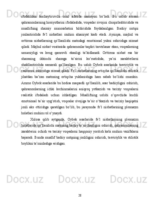 ifodalilikni   kuchaytiruvchi   omil   sifatida   namoyon   bo‘ladi.   Bu   uslub   asosan
qahramonlarning hissiyotlarini ifodalashda, voqealar rivojini chuqurlashtirishda va
muallifning   shaxsiy   munosabatini   bildirishda   foydalanilgan.   Badiiy   nutqni
jonlantirishda   fe’l   nisbatlari   muhim   ahamiyat   kasb   etadi.   Ayniqsa,   majhul   va
orttirma   nisbatlarning   qo‘llanilishi   matndagi   emotsional   yukni   oshirishga   xizmat
qiladi. Majhul nisbat vositasida qahramonlar taqdiri tasvirlanar ekan, voqealarning
umumiyligi   va   keng   qamrovli   ekanligi   ta’kidlanadi.   Orttirma   nisbat   esa   bir
shaxsning   ikkinchi   shaxsga   ta’sirini   ko‘rsatishda,   ya’ni   xarakterlarni
shakllantirishda   samarali   qo‘llanilgan.   Bu   uslub   Oybek   asarlarida   tasviriylik   va
realizmni oshirishga xizmat qiladi. Fe’l nisbatlarining ortiqcha qo‘llanilishi stilistik
jihatdan   ba’zan   matnning   ortiqcha   yuklanishiga   ham   sabab   bo‘lishi   mumkin.
Ammo Oybek asarlarida bu hodisa maqsadli qo‘llanilib, asar badiiyligini oshirish,
qahramonlarning   ichki   kechinmalarini   aniqroq   yetkazish   va   tarixiy   voqealarni
realistik   ifodalash   uchun   ishlatilgan.   Muallifning   uslubi   o‘quvchida   kuchli
emotsional   ta’sir   uyg‘otish,   voqealar   rivojiga   ta’sir   o‘tkazish   va   tarixiy   haqiqatni
jonli   aks   ettirishga   qaratilgan   bo‘lib,   bu   jarayonda   fe’l   nisbatlarining   pleonazm
holatlari muhim rol o‘ynaydi.
Xulosa   qilib   aytganda,   Oybek   asarlarida   fe’l   nisbatlarining   pleonazm
holatlarida qo‘llanilishi matnning badiiy ta’sirchanligini oshirish, qahramonlarning
xarakterini  ochish va tarixiy voqealarni  haqqoniy yoritish kabi  muhim  vazifalarni
bajaradi. Bunda muallif badiiy nutqning jonliligini oshirish, tasviriylik va stilistik
boylikni ta’minlashga erishgan.
28 
