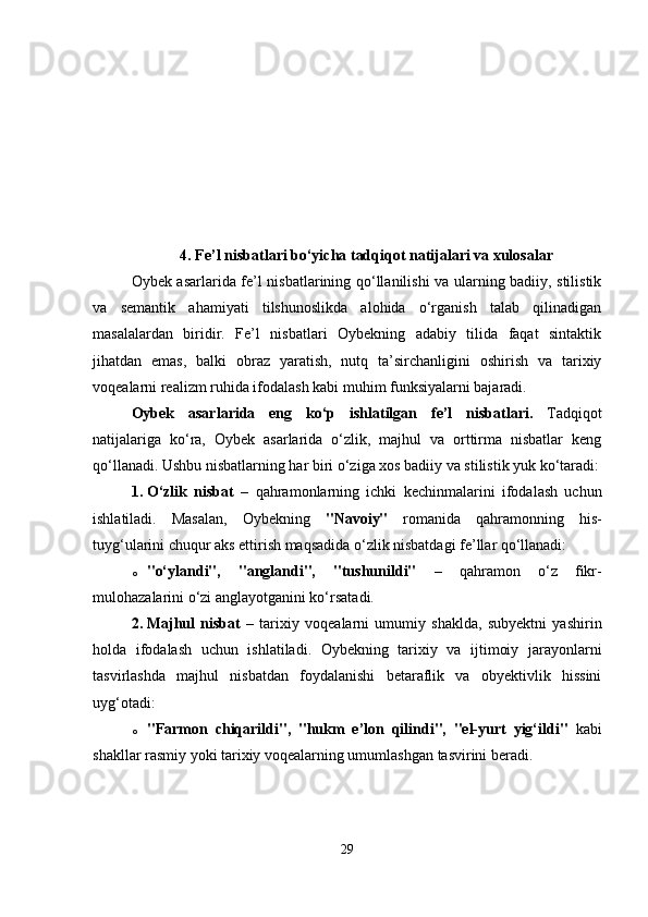 4.   Fe’l nisbatlari bo‘yicha tadqiqot natijalari va xulosalar
Oybek asarlarida fe’l nisbatlarining qo‘llanilishi va ularning badiiy, stilistik
va   semantik   ahamiyati   tilshunoslikda   alohida   o‘rganish   talab   qilinadigan
masalalardan   biridir.   Fe’l   nisbatlari   Oybekning   adabiy   tilida   faqat   sintaktik
jihatdan   emas,   balki   obraz   yaratish,   nutq   ta’sirchanligini   oshirish   va   tarixiy
voqealarni realizm ruhida ifodalash kabi muhim funksiyalarni bajaradi.
Oybek   asarlarida   eng   ko‘p   ishlatilgan   fe’l   nisbatlari.   Tadqiqot
natijalariga   ko‘ra,   Oybek   asarlarida   o‘zlik,   majhul   va   orttirma   nisbatlar   keng
qo‘llanadi. Ushbu nisbatlarning har biri o‘ziga xos badiiy va stilistik yuk ko‘taradi:
1. O‘zlik   nisbat   –   qahramonlarning   ichki   kechinmalarini   ifodalash   uchun
ishlatiladi.   Masalan,   Oybekning   "Navoiy"   romanida   qahramonning   his-
tuyg‘ularini chuqur aks ettirish maqsadida o‘zlik nisbatdagi fe’llar qo‘llanadi:
o "o‘ylandi",   "anglandi",   "tushunildi"   –   qahramon   o‘z   fikr-
mulohazalarini o‘zi anglayotganini ko‘rsatadi.
2. Majhul   nisbat   –   tarixiy   voqealarni   umumiy   shaklda,   subyektni   yashirin
holda   ifodalash   uchun   ishlatiladi.   Oybekning   tarixiy   va   ijtimoiy   jarayonlarni
tasvirlashda   majhul   nisbatdan   foydalanishi   betaraflik   va   obyektivlik   hissini
uyg‘otadi:
o "Farmon   chiqarildi",   "hukm   e’lon   qilindi",   "el-yurt   yig‘ildi"   kabi
shakllar rasmiy yoki tarixiy voqealarning umumlashgan tasvirini beradi.
29 