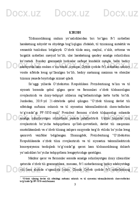 KIRISH
Tilshunoslikning   muhim   yo‘nalishlaridan   biri   bo‘lgan   fe’l   nisbatlari
harakatning subyekt  va obyektga bog‘liqligini ifodalab, til  tizimining sintaktik va
semantik   tuzilishini   belgilaydi.   O‘zbek   tilida   aniq,   majhul,   o‘zlik,   orttirma   va
birgalik   nisbatlari   mavjud   bo‘lib,   ular   harakatning   qanday   amalga   oshirilishini
ko‘rsatadi.   Bunday   grammatik   hodisalar   nafaqat   kundalik   nutqda,   balki   badiiy
adabiyotda ham muhim o‘rin tutadi. Ayniqsa, Oybek ijodida fe’l nisbatlari uslubiy
vosita   sifatida   keng   qo‘llanilgan   bo‘lib,   badiiy   matnning   mazmun   va   obrazlar
tizimini yanada boyitishga xizmat qiladi.
So‘nggi   yillarda   O‘zbekiston   Respublikasi   Prezidentining   ta’lim   va   til
siyosati   borasida   qabul   qilgan   qaror   va   farmonlari   o‘zbek   tilshunosligini
rivojlantirish   va   ilmiy-tadqiqot   ishlarini   rag‘batlantirishga   katta   turtki   bo‘ldi.
Jumladan,   2019-yil   21-oktabrda   qabul   qilingan   “O‘zbek   tilining   davlat   tili
sifatidagi   nufuzini   oshirish   va   til   siyosatini   takomillashtirish   chora-tadbirlari
to‘g‘risida”gi   PF-5850-sonli 1
  Prezident   farmoni   o‘zbek   tilshunosligi   sohasida
amalga   oshirilayotgan   islohotlarni   yanada   jadallashtirdi.   Ushbu   hujjatda   tilni
rivojlantirish   bo‘yicha   tadqiqotlarni   qo‘llab-quvvatlash,   davlat   tili   maqomini
mustahkamlash va o‘zbek tilining xalqaro miqyosda targ‘ib etilishi bo‘yicha keng
qamrovli   vazifalar   belgilangan.   Shuningdek,   Prezidentning   “O‘zbekiston
Respublikasida   o‘zbek   tilini   rivojlantirish   va   til   siyosatini   takomillashtirish
konsepsiyasini   tasdiqlash   to‘g‘risida”gi   qarori   ham   tilshunoslikning   dolzarb
yo‘nalishlari bo‘yicha tadqiqotlarni kengaytirishga qaratilgan.
Mazkur   qaror   va   farmonlar   asosida   amalga   oshirilayotgan   ilmiy   izlanishlar
qatorida o‘zbek tili grammatikasi, xususan, fe’l nisbatlarining badiiy adabiyotdagi
roli   ham   alohida   o‘rganilishi   lozim.   Chunki   Oybek   ijodida   fe’l   nisbatlarining
1
  “O‘zbek   tilining   davlat   tili   sifatidagi   nufuzini   oshirish   va   til   siyosatini   takomillashtirish   chora-tadbirlari
to‘g‘risida”gi PF-5850-sonli farmoni
3 