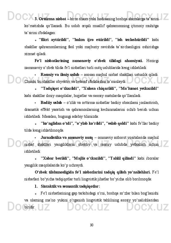 3. Orttirma nisbat  – biror shaxs yoki hodisaning boshqa shaxslarga ta’sirini
ko‘rsatishda   qo‘llanadi.   Bu   uslub   orqali   muallif   qahramonning   ijtimoiy   muhitga
ta’sirini ifodalagan:
o "fikri   ayttirildi",   "hukm   ijro   ettirildi",   "ish   tezlashtirildi"   kabi
shakllar   qahramonlarning   faol   yoki   majburiy   ravishda   ta’sirchanligini   oshirishga
xizmat qiladi.
Fe’l   nisbatlarining   zamonaviy   o‘zbek   tilidagi   ahamiyati.   Hozirgi
zamonaviy o‘zbek tilida fe’l nisbatlari turli nutq uslublarida keng ishlatiladi:
 Rasmiy va ilmiy uslub   – asosan majhul nisbat shakllari ustunlik qiladi.
Chunki bu shakllar obyektiv va betaraf ifodalashni ta’minlaydi:
o "Tadqiqot   o‘tkazildi",   "Xulosa   chiqarildi",   "Ma’lumot   yetkazildi"
kabi shakllar ilmiy maqolalar, hujjatlar va rasmiy matnlarda qo‘llaniladi.
 Badiiy uslub  – o‘zlik va orttirma nisbatlar badiiy obrazlarni jonlantirish,
dramatik   effekt   yaratish   va   qahramonlarning   kechinmalarini   ochib   berish   uchun
ishlatiladi. Masalan, bugungi adabiy tilimizda:
o "ko‘nglidan o‘tdi", "o‘ylab ko‘rildi", "eslab qoldi"  kabi fe’llar badiiy
tilda keng ishlatilmoqda.
 Jurnalistika va ommaviy nutq   – ommaviy axborot vositalarida majhul
nisbat   shakllari   yangiliklarni   obektiv   va   rasmiy   uslubda   yetkazish   uchun
ishlatiladi:
o "Xabar   berildi",   "Majlis   o‘tkazildi",   "Tahlil   qilindi"   kabi   iboralar
yangilik maqolalarida ko‘p uchraydi.
O‘zbek   tilshunosligida   fe’l   nisbatlarini   tadqiq   qilish   yo‘nalishlari.   Fe’l
nisbatlari bo‘yicha tadqiqotlar turli lingvistik jihatlar bo‘yicha olib borilmoqda:
1. Sintaktik va semantik tadqiqotlar :
o Fe’l nisbatlarining gap tarkibidagi o‘rni, boshqa so‘zlar bilan bog‘lanishi
va   ularning   ma’no   yukini   o‘rganish   lingvistik   tahlilning   asosiy   yo‘nalishlaridan
biridir.
30 