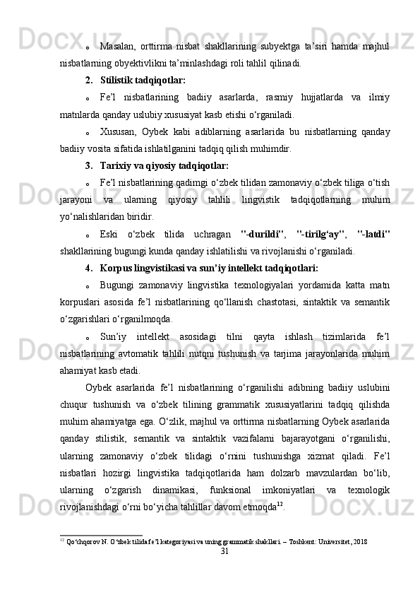 o Masalan,   orttirma   nisbat   shakllarining   subyektga   ta’siri   hamda   majhul
nisbatlarning obyektivlikni ta’minlashdagi roli tahlil qilinadi.
2. Stilistik tadqiqotlar :
o Fe’l   nisbatlarining   badiiy   asarlarda,   rasmiy   hujjatlarda   va   ilmiy
matnlarda qanday uslubiy xususiyat kasb etishi o‘rganiladi.
o Xususan,   Oybek   kabi   adiblarning   asarlarida   bu   nisbatlarning   qanday
badiiy vosita sifatida ishlatilganini tadqiq qilish muhimdir.
3. Tarixiy va qiyosiy tadqiqotlar :
o Fe’l nisbatlarining qadimgi o‘zbek tilidan zamonaviy o‘zbek tiliga o‘tish
jarayoni   va   ularning   qiyosiy   tahlili   lingvistik   tadqiqotlarning   muhim
yo‘nalishlaridan biridir.
o Eski   o‘zbek   tilida   uchragan   "-durildi" ,   "-tirilg‘ay" ,   "-latdi"
shakllarining bugungi kunda qanday ishlatilishi va rivojlanishi o‘rganiladi.
4. Korpus lingvistikasi va sun’iy intellekt tadqiqotlari:
o Bugungi   zamonaviy   lingvistika   texnologiyalari   yordamida   katta   matn
korpuslari   asosida   fe’l   nisbatlarining   qo‘llanish   chastotasi,   sintaktik   va   semantik
o‘zgarishlari o‘rganilmoqda.
o Sun’iy   intellekt   asosidagi   tilni   qayta   ishlash   tizimlarida   fe’l
nisbatlarining   avtomatik   tahlili   nutqni   tushunish   va   tarjima   jarayonlarida   muhim
ahamiyat kasb etadi.
Oybek   asarlarida   fe’l   nisbatlarining   o‘rganilishi   adibning   badiiy   uslubini
chuqur   tushunish   va   o‘zbek   tilining   grammatik   xususiyatlarini   tadqiq   qilishda
muhim ahamiyatga ega. O‘zlik, majhul va orttirma nisbatlarning Oybek asarlarida
qanday   stilistik,   semantik   va   sintaktik   vazifalarni   bajarayotgani   o‘rganilishi,
ularning   zamonaviy   o‘zbek   tilidagi   o‘rnini   tushunishga   xizmat   qiladi.   Fe’l
nisbatlari   hozirgi   lingvistika   tadqiqotlarida   ham   dolzarb   mavzulardan   bo‘lib,
ularning   o‘zgarish   dinamikasi,   funksional   imkoniyatlari   va   texnologik
rivojlanishdagi o‘rni bo‘yicha tahlillar davom etmoqda 12
.
12
 Qo‘chqorov N. O‘zbek tilida fe’l kategoriyasi va uning grammatik shakllari. – Toshkent: Universitet, 2018 
31 