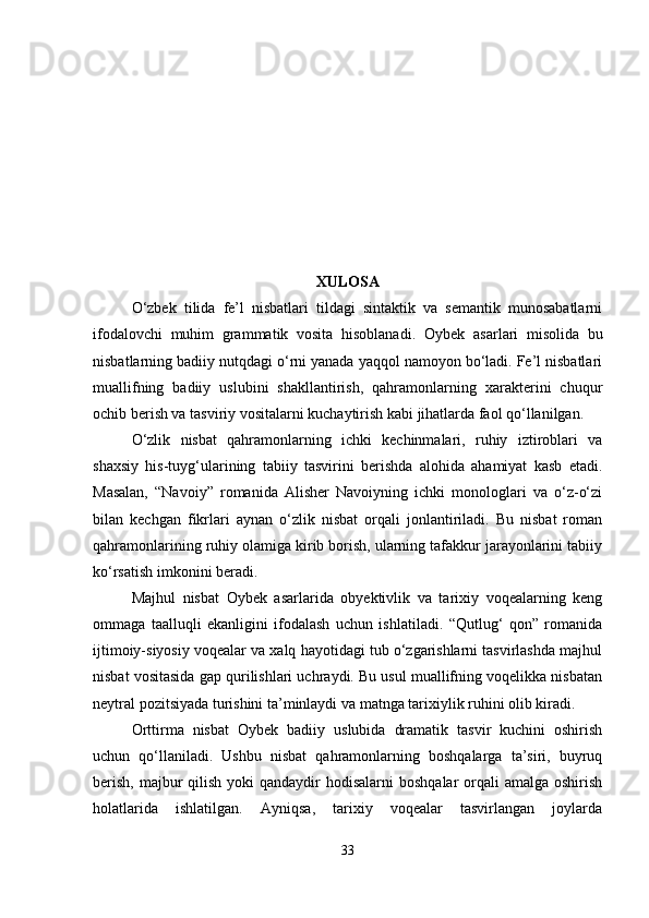 XULOSA
O‘zbek   tilida   fe’l   nisbatlari   tildagi   sintaktik   va   semantik   munosabatlarni
ifodalovchi   muhim   grammatik   vosita   hisoblanadi.   Oybek   asarlari   misolida   bu
nisbatlarning badiiy nutqdagi o‘rni yanada yaqqol namoyon bo‘ladi. Fe’l nisbatlari
muallifning   badiiy   uslubini   shakllantirish,   qahramonlarning   xarakterini   chuqur
ochib berish va tasviriy vositalarni kuchaytirish kabi jihatlarda faol qo‘llanilgan.
O‘zlik   nisbat   qahramonlarning   ichki   kechinmalari,   ruhiy   iztiroblari   va
shaxsiy   his-tuyg‘ularining   tabiiy   tasvirini   berishda   alohida   ahamiyat   kasb   etadi.
Masalan,   “Navoiy”   romanida   Alisher   Navoiyning   ichki   monologlari   va   o‘z-o‘zi
bilan   kechgan   fikrlari   aynan   o‘zlik   nisbat   orqali   jonlantiriladi.   Bu   nisbat   roman
qahramonlarining ruhiy olamiga kirib borish, ularning tafakkur jarayonlarini tabiiy
ko‘rsatish imkonini beradi.
Majhul   nisbat   Oybek   asarlarida   obyektivlik   va   tarixiy   voqealarning   keng
ommaga   taalluqli   ekanligini   ifodalash   uchun   ishlatiladi.   “Qutlug‘   qon”   romanida
ijtimoiy-siyosiy voqealar va xalq hayotidagi tub o‘zgarishlarni tasvirlashda majhul
nisbat vositasida gap qurilishlari uchraydi. Bu usul muallifning voqelikka nisbatan
neytral pozitsiyada turishini ta’minlaydi va matnga tarixiylik ruhini olib kiradi.
Orttirma   nisbat   Oybek   badiiy   uslubida   dramatik   tasvir   kuchini   oshirish
uchun   qo‘llaniladi.   Ushbu   nisbat   qahramonlarning   boshqalarga   ta’siri,   buyruq
berish,  majbur  qilish  yoki  qandaydir  hodisalarni  boshqalar  orqali  amalga oshirish
holatlarida   ishlatilgan.   Ayniqsa,   tarixiy   voqealar   tasvirlangan   joylarda
33 