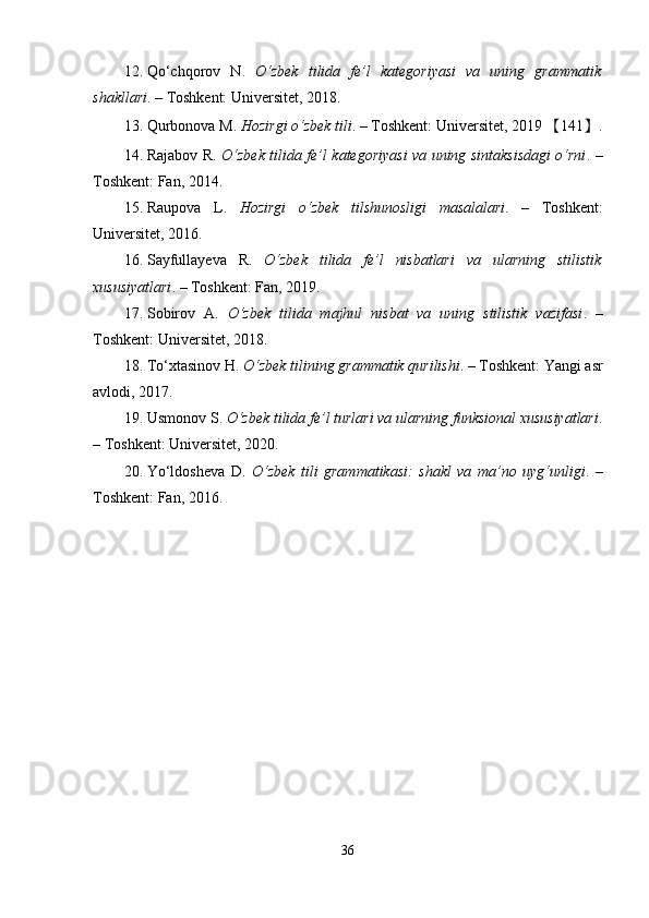 12. Qo‘chqorov   N.   O‘zbek   tilida   fe’l   kategoriyasi   va   uning   grammatik
shakllari . – Toshkent: Universitet, 2018. 
13. Qurbonova M.  Hozirgi o‘zbek tili . – Toshkent: Universitet, 2019  【 141 】 .
14. Rajabov R.   O‘zbek tilida fe’l kategoriyasi va uning sintaksisdagi o‘rni . –
Toshkent: Fan, 2014. 
15. Raupova   L.   Hozirgi   o‘zbek   tilshunosligi   masalalari .   –   Toshkent:
Universitet, 2016. 
16. Sayfullayeva   R.   O‘zbek   tilida   fe’l   nisbatlari   va   ularning   stilistik
xususiyatlari . – Toshkent: Fan, 2019. 
17. Sobirov   A.   O‘zbek   tilida   majhul   nisbat   va   uning   stilistik   vazifasi .   –
Toshkent: Universitet, 2018. 
18. To‘xtasinov H.  O‘zbek tilining grammatik qurilishi . – Toshkent: Yangi asr
avlodi, 2017. 
19. Usmonov S.  O‘zbek tilida fe’l turlari va ularning funksional xususiyatlari .
– Toshkent: Universitet, 2020. 
20. Yo‘ldosheva   D.   O‘zbek   tili   grammatikasi:   shakl   va   ma’no   uyg‘unligi .   –
Toshkent: Fan, 2016.
36 