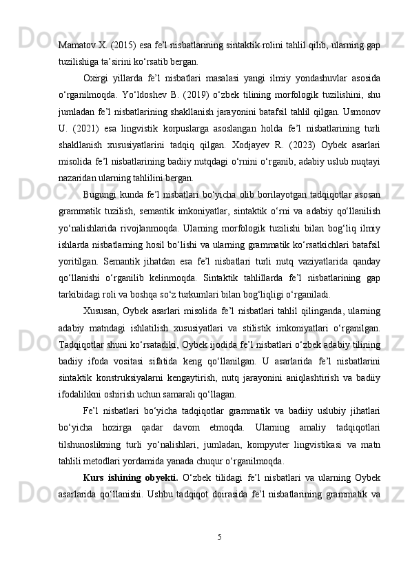 Mamatov X. (2015) esa fe’l nisbatlarining sintaktik rolini tahlil qilib, ularning gap
tuzilishiga ta’sirini ko‘rsatib bergan.
Oxirgi   yillarda   fe’l   nisbatlari   masalasi   yangi   ilmiy   yondashuvlar   asosida
o‘rganilmoqda.   Yo‘ldoshev   B.   (2019)   o‘zbek   tilining   morfologik   tuzilishini,   shu
jumladan fe’l nisbatlarining shakllanish jarayonini batafsil tahlil qilgan. Usmonov
U.   (2021)   esa   lingvistik   korpuslarga   asoslangan   holda   fe’l   nisbatlarining   turli
shakllanish   xususiyatlarini   tadqiq   qilgan.   Xodjayev   R.   (2023)   Oybek   asarlari
misolida fe’l nisbatlarining badiiy nutqdagi o‘rnini o‘rganib, adabiy uslub nuqtayi
nazaridan ularning tahlilini bergan.
Bugungi  kunda fe’l nisbatlari  bo‘yicha olib borilayotgan tadqiqotlar  asosan
grammatik   tuzilish,   semantik   imkoniyatlar,   sintaktik   o‘rni   va   adabiy   qo‘llanilish
yo‘nalishlarida   rivojlanmoqda.   Ularning   morfologik   tuzilishi   bilan   bog‘liq   ilmiy
ishlarda nisbatlarning hosil bo‘lishi va ularning grammatik ko‘rsatkichlari batafsil
yoritilgan.   Semantik   jihatdan   esa   fe’l   nisbatlari   turli   nutq   vaziyatlarida   qanday
qo‘llanishi   o‘rganilib   kelinmoqda.   Sintaktik   tahlillarda   fe’l   nisbatlarining   gap
tarkibidagi roli va boshqa so‘z turkumlari bilan bog‘liqligi o‘rganiladi.
Xususan,   Oybek   asarlari   misolida   fe’l   nisbatlari   tahlil   qilinganda,   ularning
adabiy   matndagi   ishlatilish   xususiyatlari   va   stilistik   imkoniyatlari   o‘rganilgan.
Tadqiqotlar shuni ko‘rsatadiki, Oybek ijodida fe’l nisbatlari o‘zbek adabiy tilining
badiiy   ifoda   vositasi   sifatida   keng   qo‘llanilgan.   U   asarlarida   fe’l   nisbatlarini
sintaktik   konstruksiyalarni   kengaytirish,   nutq   jarayonini   aniqlashtirish   va   badiiy
ifodalilikni oshirish uchun samarali qo‘llagan.
Fe’l   nisbatlari   bo‘yicha   tadqiqotlar   grammatik   va   badiiy   uslubiy   jihatlari
bo‘yicha   hozirga   qadar   davom   etmoqda.   Ularning   amaliy   tadqiqotlari
tilshunoslikning   turli   yo‘nalishlari,   jumladan,   kompyuter   lingvistikasi   va   matn
tahlili metodlari yordamida yanada chuqur o‘rganilmoqda.
Kurs   ishining   obyekti.   O‘zbek   tilidagi   fe’l   nisbatlari   va   ularning   Oybek
asarlarida   qo‘llanishi.   Ushbu   tadqiqot   doirasida   fe’l   nisbatlarining   grammatik   va
5 
