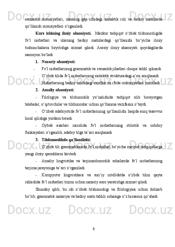 semantik   xususiyatlari,   ularning   gap   ichidagi   sintaktik   roli   va   badiiy   matnlarda
qo‘llanish xususiyatlari o‘rganiladi.
Kurs   ishining   ilmiy   ahamiyati.     Mazkur   tadqiqot   o‘zbek   tilshunosligida
fe’l   nisbatlari   va   ularning   badiiy   matnlardagi   qo‘llanishi   bo‘yicha   ilmiy
tushunchalarni   boyitishga   xizmat   qiladi.   Asosiy   ilmiy   ahamiyati   quyidagilarda
namoyon bo‘ladi:
1. Nazariy ahamiyati :
 Fe’l nisbatlarining grammatik va semantik jihatlari chuqur tahlil qilinadi.
 O‘zbek tilida fe’l nisbatlarining sintaktik strukturadagi o‘rni aniqlanadi.
 Nisbatlarning badiiy uslubdagi vazifasi va ifoda imkoniyatlari yoritiladi.
2. Amaliy ahamiyati :
 Filologiya   va   tilshunoslik   yo‘nalishida   tadqiqot   olib   borayotgan
talabalar, o‘qituvchilar va tilshunoslar uchun qo‘llanma vazifasini o‘taydi.
 O‘zbek adabiyotida fe’l nisbatlarining qo‘llanilishi haqida aniq tasavvur
hosil qilishga yordam beradi.
 Oybek   asarlari   misolida   fe’l   nisbatlarining   stilistik   va   uslubiy
funksiyalari o‘rganilib, adabiy tilga ta’siri aniqlanadi.
3. Tilshunoslikda qo‘llanilishi :
 O‘zbek tili grammatikasida fe’l nisbatlari bo‘yicha mavjud tadqiqotlarga
yangi ilmiy qarashlarni kiritadi.
 Amaliy   lingvistika   va   tarjimashunoslik   sohalarida   fe’l   nisbatlarining
tarjima jarayoniga ta’siri o‘rganiladi.
 Kompyuter   lingvistikasi   va   sun’iy   intellektda   o‘zbek   tilini   qayta
ishlashda fe’l nisbatlari tizimi uchun nazariy asos yaratishga xizmat qiladi.
Shunday   qilib,   bu   ish   o‘zbek   tilshunosligi   va   filologiyasi   uchun   dolzarb
bo‘lib, grammatik nazariya va badiiy matn tahlili sohasiga o‘z hissasini qo‘shadi.
6 
