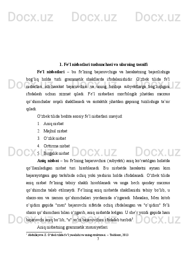 1.   Fe’l nisbatlari tushunchasi va ularning tasnifi
Fe’l   nisbatlari   –   bu   fe’lning   bajaruvchiga   va   harakatning   bajarilishiga
bog‘liq   holda   turli   grammatik   shakllarda   ifodalanishidir.   O‘zbek   tilida   fe’l
nisbatlari   ish-harakat   bajaruvchisi   va   uning   boshqa   subyektlarga   bog‘liqligini
ifodalash   uchun   xizmat   qiladi.   Fe’l   nisbatlari   morfologik   jihatdan   maxsus
qo‘shimchalar   orqali   shakllanadi   va   sintaktik   jihatdan   gapning   tuzilishiga   ta’sir
qiladi.
O‘zbek tilida beshta asosiy fe’l nisbatlari mavjud:
1. Aniq nisbat
2. Majhul nisbat
3. O‘zlik nisbat
4. Orttirma nisbat
5. Birgalik nisbat
Aniq nisbat   – bu fe’lning bajaruvchisi  (subyekti) aniq ko‘rsatilgan holatda
qo‘llaniladigan   nisbat   turi   hisoblanadi.   Bu   nisbatda   harakatni   aynan   kim
bajarayotgani   gap   tarkibida   ochiq   yoki   yashirin   holda   ifodalanadi.   O‘zbek   tilida
aniq   nisbat   fe’lning   tabiiy   shakli   hisoblanadi   va   unga   hech   qanday   maxsus
qo‘shimcha   talab   etilmaydi.   Fe’lning   aniq   nisbatda   shakllanishi   tabiiy   bo‘lib,   u
shaxs-son   va   zamon   qo‘shimchalari   yordamida   o‘zgaradi.   Masalan,   Men   kitob
o‘qidim   gapida   "men"   bajaruvchi   sifatida   ochiq   ifodalangan   va   "o‘qidim"   fe’li
shaxs qo‘shimchasi bilan o‘zgarib, aniq nisbatda kelgan. U she’r yozdi gapida ham
bajaruvchi aniq bo‘lib, "u" so‘zi bajaruvchini ifodalab turibdi 2
.
Aniq nisbatning grammatik xususiyatlari:
2
 Abdullayeva Z. O‘zbek tilida fe’l yasalishi va uning strukturasi. – Toshkent, 2013
7 