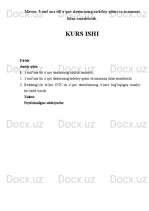 Mavzu :  3-sinf  ona tili o‘quv dasturining tarkibiy qismi va mazmuni
bilan tanishtirish .
KURS ISHI
Kirish 
Asosiy qism 
1. 3-sinf  ona tili o‘quv dasturining tuzilish tamoyili,
2. 3-sinf  ona tili o‘quv dasturining tarkibiy qismi va mazmuni bilan tanishtirish.
3. Boshlang‘ich   ta’lim   DTS   va   o‘quv   dasturlarining   o‘zaro   bog‘liqligini   amaliy
ko‘rsatib berish.
Xulosa 
Foydalanilgan adabiyotlar 