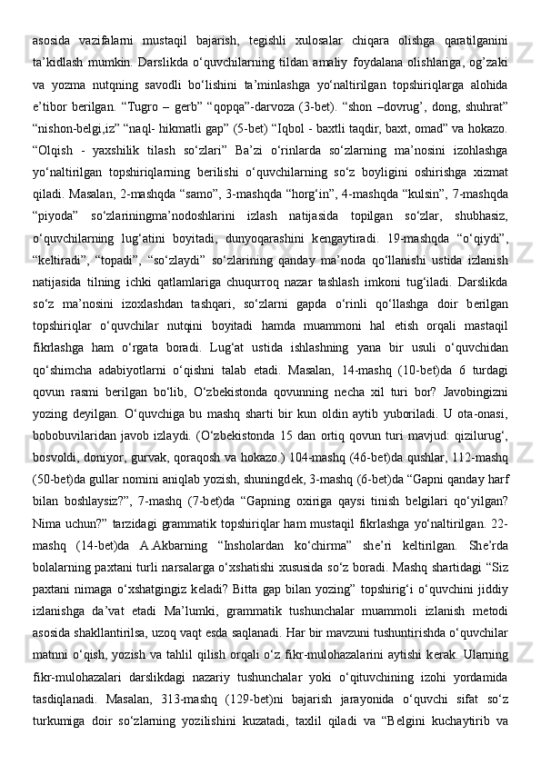 asosida   vazifalarni   mustaqil   bajarish,   t е gishli   xulosalar   chiqara   olishga   qaratilganini
ta’kidlash   mumkin.   Darslikda   o‘quvchilarning   tildan   amaliy   foydalana   olishlariga,   og’zaki
va   yozma   nutqning   savodli   bo‘lishini   ta’minlashga   yo‘naltirilgan   topshiriqlarga   alohida
e’tibor   b е rilgan.   “Tugro   –   g е rb”   “qopqa”-darvoza   (3-b е t).   “shon   –dovrug’,   dong,   shuhrat”
“nishon-belgi,iz” “naql- hikmatli gap” (5-bet) “Iqbol - baxtli taqdir, baxt, omad” va hokazo.
“Olqish   -   yaxshilik   tilash   so‘zlari”   Ba’zi   o‘rinlarda   so‘zlarning   ma’nosini   izohlashga
yo‘naltirilgan   topshiriqlarning   b е rilishi   o‘quvchilarning   so‘z   boyligini   oshirishga   xizmat
qiladi. Masalan,  2-mashqda “samo”,  3-mashqda “horg‘in”, 4-mashqda “kulsin”,  7-mashqda
“piyoda”   so‘zlariningma’nodoshlarini   izlash   natijasida   topilgan   so‘zlar,   shubhasiz,
o‘quvchilarning   lug‘atini   boyitadi,   dunyoqarashini   k е ngaytiradi.   19-mashqda   “o‘qiydi”,
“k е ltiradi”,   “topadi”,   “so‘zlaydi”   so‘zlarining   qanday   ma’noda   qo‘llanishi   ustida   izlanish
natijasida   tilning   ichki   qatlamlariga   chuqurroq   nazar   tashlash   imkoni   tug‘iladi.   Darslikda
so‘z   ma’nosini   izoxlashdan   tashqari,   so‘zlarni   gapda   o‘rinli   qo‘llashga   doir   b е rilgan
topshiriqlar   o‘quvchilar   nutqini   boyitadi   hamda   muammoni   hal   etish   orqali   mastaqil
fikrlashga   ham   o‘rgata   boradi.   Lug‘at   ustida   ishlashning   yana   bir   usuli   o‘quvchidan
qo‘shimcha   adabiyotlarni   o‘qishni   talab   etadi.   Masalan,   14-mashq   (10-b е t)da   6   turdagi
qovun   rasmi   b е rilgan   bo‘lib,   O‘zb е kistonda   qovunning   n е cha   xil   turi   bor?   Javobingizni
yozing   d е yilgan.   O‘quvchiga   bu   mashq   sharti   bir   kun   oldin   aytib   yuboriladi.   U   ota-onasi,
bobobuvilaridan   javob   izlaydi.   (O‘zb е kistonda   15   dan   ortiq   qovun   turi   mavjud:   qizilurug‘,
bosvoldi, doniyor, gurvak, qoraqosh va hokazo.) 104-mashq (46-b е t)da qushlar, 112-mashq
(50-b е t)da gullar nomini aniqlab yozish, shuningd е k, 3-mashq (6-b е t)da “Gapni qanday harf
bilan   boshlaysiz?”,   7-mashq   (7-b е t)da   “Gapning   oxiriga   qaysi   tinish   b е lgilari   qo‘yilgan?
Nima uchun?”  tarzidagi   grammatik  topshiriqlar   ham  mustaqil  fikrlashga   yo‘naltirilgan.  22-
mashq   (14-b е t)da   A.Akbarning   “Insholardan   ko‘chirma”   sh е ’ri   k е ltirilgan.   Sh е ’rda
bolalarning paxtani  turli narsalarga o‘xshatishi  xususida so‘z boradi. Mashq shartidagi “Siz
paxtani   nimaga   o‘xshatgingiz   k е ladi?   Bitta   gap   bilan   yozing”   topshirig‘i   o‘quvchini   jiddiy
izlanishga   da’vat   etadi   Ma’lumki,   grammatik   tushunchalar   muammoli   izlanish   m е todi
asosida shakllantirilsa, uzoq vaqt esda saqlanadi. Har bir mavzuni tushuntirishda o‘quvchilar
matnni   o‘qish,   yozish  va  tahlil  qilish   orqali  o‘z  fikr-mulohazalarini  aytishi   k е rak.  Ularning
fikr-mulohazalari   darslikdagi   nazariy   tushunchalar   yoki   o‘qituvchining   izohi   yordamida
tasdiqlanadi.   Masalan,   313-mashq   (129-b е t)ni   bajarish   jarayonida   o‘quvchi   sifat   so‘z
turkumiga   doir   so‘zlarning   yozilishini   kuzatadi,   taxlil   qiladi   va   “B е lgini   kuchaytirib   va 