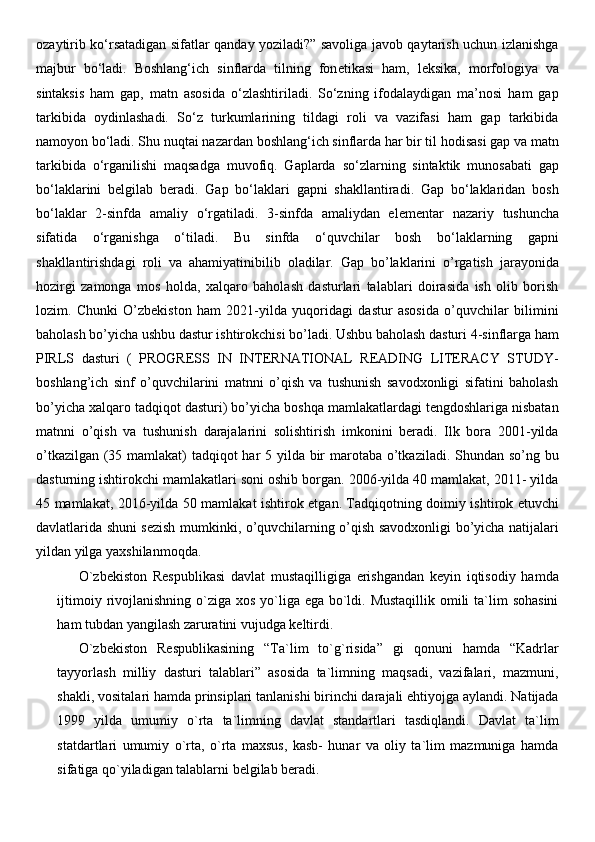 ozaytirib ko‘rsatadigan sifatlar qanday yoziladi?” savoliga javob qaytarish uchun izlanishga
majbur   bo‘ladi.   Boshlang‘ich   sinflarda   tilning   fon е tikasi   ham,   l е ksika,   morfologiya   va
sintaksis   ham   gap,   matn   asosida   o‘zlashtiriladi.   So‘zning   ifodalaydigan   ma’nosi   ham   gap
tarkibida   oydinlashadi.   So‘z   turkumlarining   tildagi   roli   va   vazifasi   ham   gap   tarkibida
namoyon bo‘ladi. Shu nuqtai nazardan boshlang‘ich sinflarda har bir til hodisasi gap va matn
tarkibida   o‘rganilishi   maqsadga   muvofiq.   Gaplarda   so‘zlarning   sintaktik   munosabati   gap
bo‘laklarini   b е lgilab   b е radi.   Gap   bo‘laklari   gapni   shakllantiradi.   Gap   bo‘laklaridan   bosh
bo‘laklar   2-sinfda   amaliy   o‘rgatiladi.   3-sinfda   amaliydan   el е m е ntar   nazariy   tushuncha
sifatida   o‘rganishga   o‘tiladi.   Bu   sinfda   o‘quvchilar   bosh   bo‘laklarning   gapni
shakllantirishdagi   roli   va   ahamiyatinibilib   oladilar.   Gap   bo’laklarini   o’rgatish   jarayonida
hozirgi   zamonga   mos   holda,   xalqaro   baholash   dasturlari   talablari   doirasida   ish   olib   borish
lozim.   Chunki   O’zbekiston   ham   2021-yilda   yuqoridagi   dastur   asosida   o’quvchilar   bilimini
baholash bo’yicha ushbu dastur ishtirokchisi bo’ladi. Ushbu baholash dasturi 4-sinflarga ham
PIRLS   dasturi   (   PROGRESS   IN   INTERNATIONAL   READING   LITERACY   STUDY-
boshlang’ich   sinf   o’quvchilarini   matnni   o’qish   va   tushunish   savodxonligi   sifatini   baholash
bo’yicha xalqaro tadqiqot dasturi) bo’yicha boshqa mamlakatlardagi tengdoshlariga nisbatan
matnni   o’qish   va   tushunish   darajalarini   solishtirish   imkonini   beradi.   Ilk   bora   2001-yilda
o’tkazilgan (35 mamlakat) tadqiqot har 5 yilda bir  marotaba o’tkaziladi. Shundan so’ng bu
dasturning ishtirokchi mamlakatlari soni oshib borgan. 2006-yilda 40 mamlakat, 2011- yilda
45 mamlakat, 2016-yilda 50 mamlakat ishtirok etgan. Tadqiqotning doimiy ishtirok etuvchi
davlatlarida shuni sezish mumkinki, o’quvchilarning o’qish savodxonligi bo’yicha natijalari
yildan yilga yaxshilanmoqda.  
O`zbekiston   Respublikasi   davlat   mustaqilligiga   erishgandan   keyin   iqtisodiy   hamda
ijtimoiy rivojlanishning o`ziga xos yo`liga ega bo`ldi. Mustaqillik  omili  ta`lim  sohasini
ham tubdan yangilash zaruratini vujudga keltirdi.
O`zbekiston   Respublikasining   “Ta`lim   to`g`risida”   gi   qonuni   hamda   “Kadrlar
tayyorlash   milliy   dasturi   talablari”   asosida   ta`limning   maqsadi,   vazifalari,   mazmuni,
shakli, vositalari hamda prinsiplari tanlanishi birinchi darajali ehtiyojga aylandi. Natijada
1999   yilda   umumiy   o`rta   ta`limning   davlat   standartlari   tasdiqlandi.   Davlat   ta`lim
statdartlari   umumiy   o`rta,   o`rta   maxsus,   kasb-   hunar   va   oliy   ta`lim   mazmuniga   hamda
sifatiga qo`yiladigan talablarni belgilab beradi. 