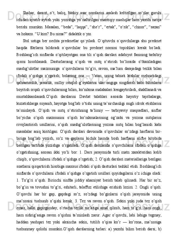 Shahar,   daraxt,   o‘t,   baliq,   badiiy   asar   nomlarini   aralash   kеltirilgan   so‘zlar   guruhi
ichidan ajratib aytish yoki yozishga yo‘naltirilgan mantiqiy mashqlar ham yaxshi natija
bеrishi   mumkin.   Masalan,   “bеda”,   “laqqa”,   “shе’r”,   “ertak”,   “o‘rik”,   “chinor”,   “sazan”
va hokazo. “U kim? Bu nima?” didaktik o`yin
Stol   ustiga   ber   nechta   predmetlar   qo`yiladi.   O`qituvchi   o`quvchilarga   shu   predmet
haqida   fikrlarni   bildiradi   o`quvchilar   bu   predmet   nomini   topishlari   kerak   bo`ladi.
Boshlang’ich   sinflarda   o’qitilayotgan   ona   tili   o’qish   darslari   adabiyot   fanining   tarkibiy
qismi   hisoblanadi.   Dasturlarning   o’qish   va   nutq   o’stirish   bo’limida   o’tkaziladigan
mashg’ulotlar   mazmuniga:   o’quvchilarni   to’g’ri,   ravon,   ma’lum   darajadagi   tezlik   bilan
ifodali   o’qishga   o’rgatish;   bolaning   ona   —   Vatan,   uning   tabiati   kishilar   mehnatidagi
qahramonlik,   jasurlik,   milliy   istiqlol   g’oyalarini   ular   ongiga   singdirish   kabi   bilimlarni
boyitish orqali o’quvchilarning bilim, ko’nikma malakalari kengaytiriladi, shakllanadi va
mustahkamlanadi.O’qish   darslarini   Davlat   talablari   asosida   hayotiy   tajribalarga,
kuzatishlarga suyanib, hayotga bog’lab o’tishi uning ta’sirchanligi ongli idrok etishlarini
ta’minlaydi.   O’qish   va   nutq   o’stirishning   ta’limiy   —   tarbiyaviy   maqsadlari,   sinflar
bo’yicha   o’qish   mazmunini   o’qish   ko’nikmalarining   og’zaki   va   yozma   nutqlarini
rivojlantirish   usullarini,   o’qish   mashg’ulotlarining   yozma   nutq   bilan   bog’lanish   kabi
masalalar   aniq   kiritilgan.   O’qish   darslari   davomida   o’quvchilar   so’zdagi   harflarni   bir-
biriga   bog’lab   yozish,   so’z   va   gaplarni   kichik   hamda   bosh   harflarni   alifbe   kitobida
berilgan   tartibda   yozishga   o’rgatiladi.   O’qish   darslarida   o’quvchilarni   ifodali   o’qishga
o’rgatishning,   asosan   ikki   yo’li   bor:   1.   Dars   jarayonida   turli   matn   xarakteridan   kelib
chiqib, o’quvchilarni ifodali o’qishga o’rgatish; 2. O’qish darslari materiallariga berilgan
soatlarni qisqartirish hisobiga maxsus ifodali o’qish dasturlari tashkil etish. Boshlang’ich
sinflarda o’quvchilarni ifodali o’qishga o’rgatish usullari quyidagilarni o’z ichiga oladi:
1.   To’g’ri   o’qish.   Birinchi   sinfda   jiddiy   ahamiyat   berish   talab   qilinadi.   Har   bir   so’z,
bo’g’in   va   tovushni   to’g’ri,   eshitarli,   talaffuz   etilishiga   erishish   lozim.   2.   Ongli   o’qish.
O’quvchi   har   bir   gap,   gapdagi   so’z,   so’zdagi   bo’ginlarni   o’qish   jarayonida   uning
ma’nosini   tushunib   o’qishi   kerak.   3.   Tez   va   ravon   o’qish.   Sekin   yoki   juda   tez   o’qish
emas,   balki   gapirganday,   o’rtacha   tezlik   sur’atiga   amal   qilinib,   ham   to’g’ri,   ham   ongli,
ham   sidirig’asiga   ravon   o’qishni   ta’minlash   zarur.   Agar   o’quvchi,   labi   labiga   tegmay,
haddan   yashqari   tez   yoki   aksincha   sekin,   tutilib   o’qisa   ko’r   —   ko’rona,   ma’nosiga
tushunmay   qolishi   mumkin.O’qish   darslarning   turlari:   a)   yaxshi   bilim   berish   darsi;   b) 