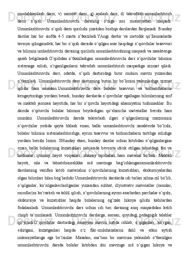 mustahkamlash   darsi;   v)   nazorat   darsi;   g)   aralash   dars;   d)   takrorlash-umumlashtirish
darsi   o’qish.   Umumlashtiruvchi   darsning   o’ziga   xos   xususiyatlari   maqsadi.
Umumlashtiruvchi o’qish darsi qurilishi jixatidan boshqa darslardan farqlanadi. Bunday
darslar   har   bir   sinfda   4-5   marta   o’tkaziladi.YAngi   dastur   va   metodik   qo’llanmalarda
tavsiya qilinganidek, har bir o’qish darsida o’qilgan asar haqidagi o’quvchilar tasavvuri
va bilimini umlashtiruvchi darsning qurilishi umumlashtirishning maqsadi va xarakteriga
qarab   belgilanadi.O’qishdan   o’tkaziladigan   umumlashtiruvchi   dars   o’quvchilar   bilimini
sistemaga   solish,   o’rganilganlarni   takrorlab   umumlashtirish   maqsadiga   xizmat   qiladi.
Umumlashtiruvchi   dars,   odatda,   o’qish   dasturidagi   biror   muhim   mavzu   yuzasidan
o’tkaziladi.   Umumlashtiruvchi   dars   dasturning   butun   bir   bo’limini   yakunlashga   xizmat
qilishi   ham   mumkin.Umumlashtiruvchi   dars   bolalar   tasavvuri   va   tushunchalarini
kengaytirishga yordam beradi; bunday darslarda o’quvchilar egallagan bilimlarining sinf
va   maktab   jamoasi   hayotida,   har   bir   o’quvchi   hayotidagi   ahamiyatini   tushunadilar.   Bu
darsda   o’qituvchi   bolalar   bilimini   boyitadigan   qo’shimcha   materiallar   berishi   ham
mumkin.   Umumlashtiruvchi   darsda   takrorlash   ilgari   o’qilganlarning   mazmunini
o’quvchilar   yodida   qayta   tiklash   emas,   balki   umumlashtiruvchi   xarakterda   bo’lishi,
bolalar   bilimini   sistemalashtirishga,   ayrim   tasavvur   va   tushunchalarni   tartibga   solishga
yordam   berishi   lozim.   SHunday   ekan,   bunday   darslar   uchun   kitobdan   o’qilganlargina
emas,   balki   bolalarning   kuzatishlari   natijasida   bevosita   idrok   etilgan   tabiatdagi   fan   va
hodisalar,   ijtimoiy   hayot   voqealari,   shaxsiy   tajribalari   ham   material   bo’ladi.   Maktab
hayoti,   oila   va   tabiatshunoslikka   oid   mavzuga   bag’ishlanganumumlashtiruvchi
darslarning   vazifasi   kitob   materialini   o’quvchilarning   kuzatishlari,   ekskursiyalardan
olgan bilimlari bilan bog’lashdir.Umumlashtiruvchi darslarda ish turlari xilma-xil bo’lib,
o’qilganlar,   ko’rilgankechirilganlar   yuzasidan   suhbat,   illyustrativ   materiallar   (rasmlar,
misollar)ni ko’rsatish va tahlil qilish, o’quvchilarning ayrim asarlardan parchalar o’qishi,
ekskursiya   va   kuzatishlar   haqida   bolalarning   og’zaki   hikoya   qilishi   kabilardan
fodalaniladi.   Umumlashtiruvchi   dars   uchun   ish   turi   darsning   aniq   maqsadidan   kelib
chiqib   ta’minlanadi.   Umumlashtiruvchi   darslarga,   asosan,   quyidagi   pedagogik   talablar
qo’yiladi.O’quvchilar   dasturdagi   muayyan   mavzu   ustida   ishlab,   o’qiganlari,   ko’rgan,
eshitgani,   kuzatganlari   haqida   o’z   fikr-mulohazalarini   dalil   va   erkin   aytish
imkoniyatlariga   ega   bo’lsinlar.   Masalan,   ma’lum   bir   mavzuni   yakunlab   o’tkazilgan
umumlashtiruvchi   darsda   bolalar   kitobdan   shu   mavzuga   oid   o’qigan   hikoya   va 