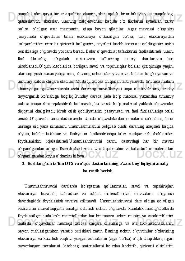maqolalardan qaysi  biri qiziqarliroq ekanini, shuningdek, biror hikoya yoki maqoladagi
qatnashuvchi   shaxslar,   ularning   xulq-atvorlari   haqida   o’z   fikrlarini   aytadilar,   zarur
bo’lsa,   o’qilgan   asar   mazmunini   qisqa   bayon   qiladilar.   Agar   mavzuni   o’rganish
jarayonida   o’quvchilar   bilan   ekskursiya   o’tkazilgan   bo’lsa,   ular   ekskursiyadan
ko’rganlaridan nimalar   qiziqarli   bo’lganini,  qaysilari  kuchli   taassurot  qoldirganini   aytib
berishlariga o’qituvchi yordam beradi. Bular o’quvchilar tafakkurini faollashtiradi, ularni
faol   fikrlashga   o’rgatadi,   o’stiruvchi   ta’limning   asosiy   shartlaridan   biri
hisoblanadi.O’qish   kitoblarida   berilgan   savol   va   topshiriqlar   bolalar   qiziqishiga   yaqin,
ularning yosh xususiyatiga mos, shuning uchun ular yuzasidan  bolalar  to’g’ri  yakun va
umumiy xulosa chiqara oladilar. Mustaqil xulosa chiqarish tarbiyalovchi ta’limda muhim
ahamiyatga   ega.Umumlashtiruvchi   darsning   muvaffaqiyati   unga   o’qituvchining   qanday
tayyorgarlik   ko’rishiga   bog’liq.Bunday   darsda   juda   ko’p   material   yuzasidan   umumiy
xulosa  chiqarishni   rejalashtirib  bo’lmaydi;   bu darsda  ko’p material  yuklash   o’quvchilar
diqqatini   chalg’itadi;   idrok   etish   qobiliyatlarini   pasaytiradi   va   faol   fikrlashlariga   xalal
beradi.O’qituvchi   umumlashtiruvchi   darsda   o’quvchilardan   nimalarni   so’rashini,   biror
narsaga   oid   yana   nimalarni   umumlashtirishini   belgilab   oladi;   darsning   maqsadi   haqida
o’ylab,   bolalar   tafakkuri   va   faoliyatini   faollashtirishga   ta’sir   etadigan   ish   shakllaridan
foydalanishni   rejalashtiradi.Umumlashtiruvchi   darsni   dasturdagi   har   bir   mavzu
o’rganilgandan so’ng o’tkazish shart emas. Uni faqat muhim va katta bo’lim materiallari
o’rganilgandan keyin o’tkazish kifoya. 
3. Boshlang‘ich ta’lim DTS va o‘quv dasturlarining o‘zaro bog‘liqligini amaliy
ko‘rsatib berish.
Umumlashtiruvchi   darslarda   ko’rgazma   qo’llanmalar,   savol   va   topshiriqlar,
ekskursiya,   kuzatish,   uchrashuv   va   suhbat   materiallaridan   mavzularni   o’rganish
davridagidek   foydalanish   tavsiya   etilmaydi.   Umumlashtiruvchi   dars   oldiga   qo’yilgan
vazifalarni   muvaffaqiyatli   amalga   oshirish   uchun   o’qituvchi   kundalik   mashg’ulotlarda
foydalanilgan   juda   ko’p   materiallardan   har   bir   mavzu   uchun   muhim   va   xarakterlilarini
tanlashi,   o’quvchilar   mustaqil   xulosa   chiqara   olishlariga   va   o’z   fikr-mulohazalarini
bayon   etishlarigamkon   yaratib   berishlari   zarur.   Buning   uchun   o’quvchilar   o’zlarining
ekskursiya  va kuzatish vaqtida  yozgan xotiralarini  (agar  bo’lsa)  o’qib chiqishlari, ilgari
tayyorlangan   rasmlarini,   kitobdagi   materiallarni   ko’zdan   kechirib,   qiziqarli   o’rinlarini 