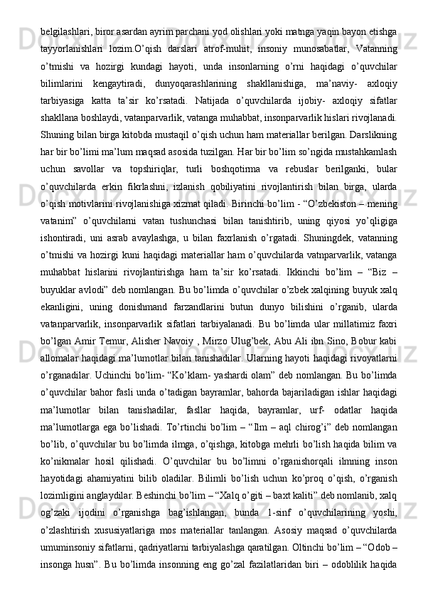 belgilashlari, biror asardan ayrim parchani yod olishlari yoki matnga yaqin bayon etishga
tayyorlanishlari   lozim.O’qish   darslari   atrof-muhit,   insoniy   munosabatlar,   Vatanning
o’tmishi   va   hozirgi   kundagi   hayoti,   unda   insonlarning   o’rni   haqidagi   o’quvchilar
bilimlarini   kengaytiradi,   dunyoqarashlarining   shakllanishiga,   ma’naviy-   axloqiy
tarbiyasiga   katta   ta’sir   ko’rsatadi.   Natijada   o’quvchilarda   ijobiy-   axloqiy   sifatlar
shakllana boshlaydi, vatanparvarlik, vatanga muhabbat, insonparvarlik hislari rivojlanadi.
Shuning bilan birga kitobda mustaqil o’qish uchun ham materiallar berilgan. Darslikning
har bir bo’limi ma’lum maqsad asosida tuzilgan. Har bir bo’lim so’ngida mustahkamlash
uchun   savollar   va   topshiriqlar,   turli   boshqotirma   va   rebuslar   berilganki,   bular
o’quvchilarda   erkin   fikrlashni,   izlanish   qobiliyatini   rivojlantirish   bilan   birga,   ularda
o’qish motivlarini rivojlanishiga xizmat qiladi. Birinchi bo’lim - “O’zbekiston – mening
vatanim”   o’quvchilarni   vatan   tushunchasi   bilan   tanishtirib,   uning   qiyosi   yo’qligiga
ishontiradi,   uni   asrab   avaylashga,   u   bilan   faxrlanish   o’rgatadi.   Shuningdek,   vatanning
o’tmishi   va  hozirgi  kuni  haqidagi  materiallar   ham   o’quvchilarda  vatnparvarlik,  vatanga
muhabbat   hislarini   rivojlantirishga   ham   ta’sir   ko’rsatadi.   Ikkinchi   bo’lim   –   “Biz   –
buyuklar avlodi” deb nomlangan. Bu bo’limda o’quvchilar o’zbek xalqining buyuk xalq
ekanligini,   uning   donishmand   farzandlarini   butun   dunyo   bilishini   o’rganib,   ularda
vatanparvarlik,   insonparvarlik   sifatlari   tarbiyalanadi.   Bu   bo’limda   ular   millatimiz   faxri
bo’lgan Amir  Temur, Alisher  Navoiy , Mirzo  Ulug’bek, Abu Ali  ibn Sino, Bobur  kabi
allomalar haqidagi ma’lumotlar bilan tanishadilar. Ularning hayoti haqidagi rivoyatlarni
o’rganadilar. Uchinchi bo’lim- “Ko’klam- yashardi olam” deb nomlangan. Bu bo’limda
o’quvchilar  bahor  fasli unda o’tadigan bayramlar, bahorda bajariladigan ishlar  haqidagi
ma’lumotlar   bilan   tanishadilar,   fasllar   haqida,   bayramlar,   urf-   odatlar   haqida
ma’lumotlarga   ega   bo’lishadi.   To’rtinchi   bo’lim   –   “Ilm   –   aql   chirog’i”   deb   nomlangan
bo’lib, o’quvchilar bu bo’limda ilmga, o’qishga, kitobga mehrli bo’lish haqida bilim va
ko’nikmalar   hosil   qilishadi.   O’quvchilar   bu   bo’limni   o’rganishorqali   ilmning   inson
hayotidagi   ahamiyatini   bilib   oladilar.   Bilimli   bo’lish   uchun   ko’proq   o’qish,   o’rganish
lozimligini anglaydilar. Beshinchi bo’lim – “Xalq o’giti – baxt kaliti” deb nomlanib, xalq
og’zaki   ijodini   o’rganishga   bag’ishlangan,   bunda   1-sinf   o’quvchilarining   yoshi,
o’zlashtirish   xususiyatlariga   mos   materiallar   tanlangan.   Asosiy   maqsad   o’quvchilarda
umuminsoniy sifatlarni, qadriyatlarni tarbiyalashga qaratilgan. Oltinchi bo’lim – “Odob –
insonga   husn”.   Bu   bo’limda   insonning   eng   go’zal   fazilatlaridan   biri   –   odoblilik   haqida 