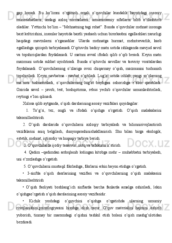 gap   boradi.   Bu   bo’limni   o’rganish   orqali   o’quvchilar   kundalik   hayotidagi   insoniy
munosabatlarni,   undagi   axloq   normalarini,   umuminsoniy   sifatlarni   bilib   o’zlashtirib
oladilar. Yettinchi bo’lim – “Mehnatning tagi rohat”. Bunda o’quvchilar mehnat insonga
baxt keltirishini, insonlar hayotida baxtli yashash uchun birorkasbni egallashlari zarurligi
haqidagi   mavzularni   o’rganadilar.   Ularda   mehnatga   hurmat,   mehntsevarlik,   kasb
egallashga qiziqish tarbiyalanadi.O’qituvchi badiiy matn ustida ishlaganda mavjud savol
va   topshiriqlardan   foydalanadi.   U   matnni   avval   ifodali   qilib   o’qib   beradi.   Keyin   matn
mazmuni   ustida   suhbat   uyishtiradi.   Bunda   o’qituvchi   savollar   va   tasviriy   vositalardan
foydalanadi.   O’quvchilarning   o’zlariga   ovoz   chiqarmay   o’qish,   mazmunini   tushunish
topshiriladi. Keyin navbatma - navbat o’qitiladi. Lug’at ustida ishlab, yangi so’zlarning
ma’nosi   tushuntiriladi,   o’quvchilarning   lug’at   boyligini   oshorishga   e’tibor   qaratiladi.
Oxirida   savol   –   javob,   test,   boshqotirma,   rebus   yechib   o’quvchilar   umumlashtiriladi,
reytingi e’lon qilinadi. 
Xulosa qilib aytganda, o’qish darslarining asosiy vazifalari quyidagilar:
  1.   To’g’ri,   tez,   ongli   va   ifodali   o’qishga   o’rgatish.   O’qish   malakalarini
takomillashtirish. 
2.   O’qish   darslarida   o’quvchilarni   axloqiy   tarbiyalash   va   bilimnirivojlantirish
vazifalarini   aniq   belgilash,   dunyoqarashinishakllanirish.   Shu   bilan   birga   ekologik,
estetik, mehnat, iqtisodiy va huquqiy tarbiya berish.
 3. O’quvchilarda ijodiy tasavvur, nutq va tafakurni o’stirish.
  4.   Qadim   –qadimdan   ardoqlanib   kelingan   kitobga   mehr   –   muhabbatni   tarbiyalash,
uni e’zozlashga o’rgatish.
 5. O’quvchilarni mustaqil fikrlashga, fikrlarni erkin bayon etishga o’rgatish. 
•   3-sinfda   o’qish   dasrlarining   vazifasi   va   o’quvchilarning   o’qish   malakasini
takomillashtirish 
•   O’qish   faoliyati   boshlang’ich   sinflarda   barcha   fanlarda   amalga   oshiriladi,   lekin
o’qishgao’rgatish o’qish darslarining asosiy vazifasidir. 
•   Kichik   yoshdagi   o’quvchini   o’qishga   o’rgatishda   ularning   umumiy
rivojlanishini,psixologiyasini   hisobga   olish   zarur.   O’quv   materialini   hajmini   oshirib
yuborish,   tinmay   bir   maromdagi   o’qishni   tashkil   etish   bolani   o’qish   mashg’ulotidan
bezdiradi.  