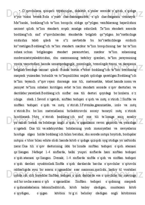 •   O’quvchilarni   qiziqarli   topshiriqlar,   didaktik   o’yinlar   asosida   o’qitish   o’qishga
o’yin   tusini   beradi.Bola   o’ynab   charchamaganidek,   o’qib   charchaganini   sezmaydi.
Ma lumki,   boshlang ich   ta lim   bosqichi   oldiga   qo yilgan   vazifalarning   bajarilishini‟ ‟ ‟ ‟
nazorat   qilish   ta lim    standarti    orqali   amalga   oshiriladi.   Ta lim   standarti   asosida	
‟ ‟
boshlang ich   sinf   o quvchilaridan   standartda   belgilab   qo yilgan   ko rsatkichiga	
‟ ‟ ‟ ‟
erishishni   talab   qiladi   va   o z   navbatida   bu   ko rsatkichlarga   erishish	
‟ ‟
ko rsatilgan.Boshlang ich  ta lim  standarti  mazkur  ta lim  bosqichining  har  bir ta lim	
‟ ‟ ‟ ‟ ‟
sohasi   uchun       belgilangan       standart       parametrlari,       mazkur       ta lim       sohasining	
‟
modernizatsiyalashtirishni,     shu   mazmunning   tarkibiy    qismlari,    ta lim     jarayonining
‟
vosita   vametodlari   hamda   umumpedagogik,   psixologik,   texnologik   tizimi   va   darajasini
belgilab berishga  xizmat  qiladi.  Bunda  butun  e tibor  boshlang ich  ta lim  berishning	
‟ ‟ ‟
maqsadi   yuzasidan   butunlik   va   to laqonlilikni   saqlab   qolishga   qaratilgan.Boshlang ich	
‟ ‟
ta lim   tayanch   o quv rejasi    doirasiga   ona   tili,   matematika,   tabiat  hamda inson va	
‟ ‟
jamiyat   ta limi   sohalari   kiritilgan   avlat   ta`lim   standarti   asosida   o`quv   dasturlari   va	
‟
darsliklar yaratiladi.Boshlang`ich   sinflar   ona   tili   dasturi   quyidagi   bo`limlarni   o`z
ichiga       oladi.1.Savod   o`rgatish,   sinfdan   tashqari   o`qish   va   nutq   o`stirish.2.Sinfda   va
sinfdan   tashqari   o`qish   va   nutq   o`stirish.3.Fotenika,grammatika,   imlo   va   nutq
o`stirish.Bu     bo`lim     materiallarini     birlashtiruvchi     asosiy     tamoyil     nutq     o`stirish
hisoblanadi.   Nutq     o`stirish     boshlang`ich     sinf     ona     tili     ta`limiga     aniq     amaliy
yo`nalish  beradi  va bolalarga  ongli  o`qish,  o`qiganlarini  ravon  gapirish  va  yozishga
o`rgatadi.  Ona  tili  va adabiyotdan   bolalarning   yosh   xususiyatlari   va   saviyalarini
hisobga   olgan   holda boshlang`ich bilim berishni, shu asosda nutqni boyitish, boshqalar
nutqini e`tibor bilan eshita olish hamda kitob o`qishga qiziqish uyg`otishga yo`naltirishi
zarur.Ona   tili   o`quv   dasturining   ikki   bo`limida   sinfdan   tashqari   o`qish   atamasi
qo`llangan.     Nafaqat     1-4     sinflarda,     balki     yuqori     sinflarda     ham     sinfdan     tashqari
o`qish atamasi  qo`llangan.   Demak,  1-4   sinflarda   sinfda   o`qish   va   sinfdan  tashqari
o`qish   darslari   uyushtiriladi.Sinfda   o`qish   darslarida   barcha   o`quvchilar   o`qituvchi
rahbarligida   ayni   bir   asarni   o`rganadilar:   asar   mazmuni,qurilishi,   badiiy   til   vositalari
ustida   ish   olib   boradilar.Sinfdan   tashqari   o`qish   darslarda   esa   o`quvchilar   bir   mavzuga
oid bir necha asarni o`qib     o`rganadilar.     Sinfdan     tashqari     o`qishning     maqsadi
o`qishmalakalarini   takomillashtirish,     kitob     tanlay     oladigan,     muntazam     kitob
o`qiydigan,     o`qigan     kitobini   to`g`ri   baholay   oladigan   ongli   kitobxonni 