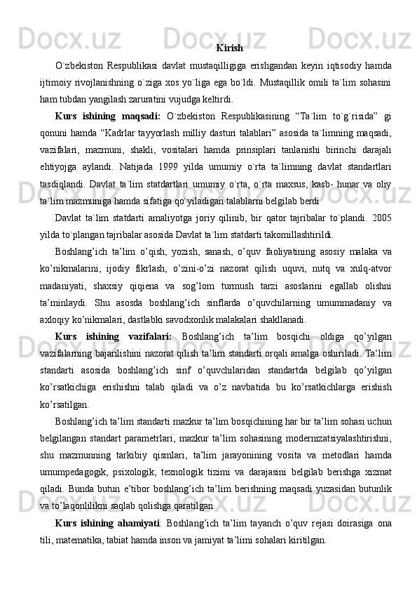Kirish
O`zbekiston   Respublikasi   davlat   mustaqilligiga   erishgandan   keyin   iqtisodiy   hamda
ijtimoiy rivojlanishning o`ziga xos yo`liga ega bo`ldi. Mustaqillik  omili  ta`lim  sohasini
ham tubdan yangilash zaruratini vujudga keltirdi.
Kurs   ishining   maqsadi:   O`zbekiston   Respublikasining   “Ta`lim   to`g`risida”   gi
qonuni   hamda  “Kadrlar   tayyorlash   milliy  dasturi   talablari”  asosida   ta`limning  maqsadi,
vazifalari,   mazmuni,   shakli,   vositalari   hamda   prinsiplari   tanlanishi   birinchi   darajali
ehtiyojga   aylandi.   Natijada   1999   yilda   umumiy   o`rta   ta`limning   davlat   standartlari
tasdiqlandi.   Davlat   ta`lim   statdartlari   umumiy   o`rta,   o`rta   maxsus,   kasb-   hunar   va   oliy
ta`lim mazmuniga hamda sifatiga qo`yiladigan talablarni belgilab berdi
Davlat   ta`lim   statdarti   amaliyotga   joriy   qilinib,   bir   qator   tajribalar   to`plandi.   2005
yilda to`plangan tajribalar asosida Davlat ta`lim statdarti takomillashtirildi.
Boshlang’ich   ta’lim   o’qish,   yozish,   sanash,   o’quv   faoliyatining   asosiy   malaka   va
ko’nikmalarini,   ijodiy   fikrlash,   o’zini-o’zi   nazorat   qilish   uquvi,   nutq   va   xulq-atvor
madaniyati,   shaxsiy   qiqiena   va   sog’lom   turmush   tarzi   asoslarini   egallab   olishni
ta’minlaydi.   Shu   asosda   boshlang’ich   sinflarda   o’quvchilarning   umummadaniy   va
axloqiy ko’nikmalari, dastlabki savodxonlik malakalari shakllanadi.
Kurs   ishining   vazifalari:   Boshlang’ich   ta’lim   bosqichi   oldiga   qo’yilgan
vazifalarning bajarilishini nazorat qilish ta’lim standarti orqali amalga oshiriladi. Ta‘lim
standarti   asosida   boshlang’ich   sinf   o’quvchilaridan   standartda   belgilab   qo’yilgan
ko’rsatkichiga   erishishni   talab   qiladi   va   o’z   navbatida   bu   ko’rsatkichlarga   erishish
ko’rsatilgan.
Boshlang’ich ta’lim standarti mazkur ta’lim bosqichining har bir ta’lim sohasi uchun
belgilangan   standart   parametrlari,   mazkur   ta’lim   sohasining   modernizatsiyalashtirishni,
shu   mazmunning   tarkibiy   qismlari,   ta’lim   jarayonining   vosita   va   metodlari   hamda
umumpedagogik,   psixologik,   texnologik   tizimi   va   darajasini   belgilab   berishga   xizmat
qiladi.   Bunda   butun   e’tibor   boshlang’ich   ta’lim   berishning   maqsadi   yuzasidan   butunlik
va to’laqonlilikni saqlab qolishga qaratilgan.
Kurs   ishining   ahamiyati :   Boshlang’ich   ta’lim   tayanch   o’quv   rejasi   doirasiga   ona
tili, matematika, tabiat hamda inson va jamiyat ta’limi sohalari kiritilgan. 