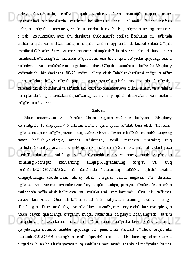 tarbiyalashdir.Albatta,       sinfda       o`qish       darslarida       ham       mustaqil       o`qish       ishlari
uyushtiriladi, o`quvchilarda     ma`lum     ko`nikmalar     hosil      qilinadi.     Biroq     sinfdan
tashqari     o`qish atamasining   ma`nosi    ancha   keng   bo`lib,   o`quvchilarning   mustaqil
o`qish     ko`nikmalari   ayni   shu   darslarda   shakllantirib   boriladi.Boshlang`ich     ta'limda
sinfda  o`qish  va  sinfdan  tashqari  o`qish  darslari  uyg`un holda tashkil etiladi.O qish‟
texnikasi.O zgalar fikrini va matn mazmunini anglash.Fikrini yozma shaklda bayon etish	
‟
malakasi.Bo shlang ich   sinflarda   o quvchilar   ona   tili   o qish   bo yicha   quyidagi   bilim,
‟ ‟ ‟ ‟ ‟
ko nikma   va   malakalarni   egallashi   shart.O qish   texnikasi   bo yicha:Miqdoriy	
‟ ‟ ‟
ko rsatkich,   bir   daqiqada   80-90   so zni   o qiy   olish.Talablar.-harflarni   to gri   talaffuz
‟ ‟ ‟ ‟
etish;-so zlarni to g ri o qish;-gap ohangiga rioya qilgan holda ravon va obrazli o qish;-	
‟ ‟ ‟ ‟ ‟
gapdagi tinish belgilarini talaffuzda aks ettirish;-ohanggarioya qilish;   sanash va ajralaish
ohanglarida to g ri foydalanish;-so zurug ularida rioya qilish;-ilmiy atama va ramzlarni	
‟ ‟ ‟ ‟
to g ri talafuz etish.	
‟ ‟
Xulosa
Matn     mazmunini     va     o zgalar     fikrini     anglash     malakasi     bo yicha:     Miqdoriy	
‟ ‟
ko rsatgich,   10   daqiqada   4-5   sahifasi   matn   o qish,   qauta   so zlab   bera   olish   .Talablar.-	
‟ ‟ ‟
og zaki nutqning to g ri, ravon, aniq, tushunarli va ta sirchan bo lish;-monolik nutqning
‟ ‟ ‟ ‟ ‟
ravon   bo lishi;-diologik,   nutqda   ta sirchan,   izchil,   mantiqiy   jihatning   aniq	
‟ ‟
bo lishi.Diktant yozma malakasi:Miqdori ko rsatkich 75-80 so zdan iborat diktant yoza	
‟ ‟ ‟
olish.Talablar.-imlo   xatolarga   yo l   qo ymaslik;-ijodiy   matnning   mantiqiy   jihatdan	
‟ ‟
izchanligi;-berilgan   izohlarning   aniqligi;-lug atlarning   to g ri   va   aniq	
‟ ‟ ‟
berilishi.MUHOKAMAOna     tili     darslarida     bolalarning     tafakkur     qilishfaoliyatini
kengaytirishga,     ularda  erkin     fikrlay     olish,     o zgalar     fikrini     anglash,     o z     fikrlarini	
‟ ‟
og zaki     va     yozma   ravishdaravon   bayon   qila   olishga,   jamiyat   a zolari   bilan   erkin	
‟ ‟
muloqotda   bo la   olish   ko nikma     va     malakalarni     rivojlantiradi.     Ona     tili     ta limda	
‟ ‟ ‟
yozuv     fani   emas.     Ona     tili   ta lim   standarti   ko satgichlaribolaning     fikrlay     olishga,	
‟ ‟
ifodalangan   fikrni   anglashga   va o z fikrini savodli, mantiqiy izchillika rioya qilingan	
‟
holda   bayon   qilaolishga   o rgatish   nuqtai   nazaridan   belgilaydi.Boshlang ich     ta lim	
‟ ‟ ‟
bosqichida   o quvchilarning   ona   tili    ta lim    sohasi    bo yicha  tayyorgarlik darajasiga	
‟ ‟ ‟
qo yiladigan   minimal   talablar   quyidagi   uch   parametrik   standart   o lchovi   orqali   aks	
‟ ‟
ettiriladi.XULOSABoshlang`ich     sinf     o`quvchilariga    ona     tili     fanining     elementlarini
o`rgatish  bilan bolalarda yozma nutq shakllana boshlanadi, adabiy til me yorlari haqida	
‟ 