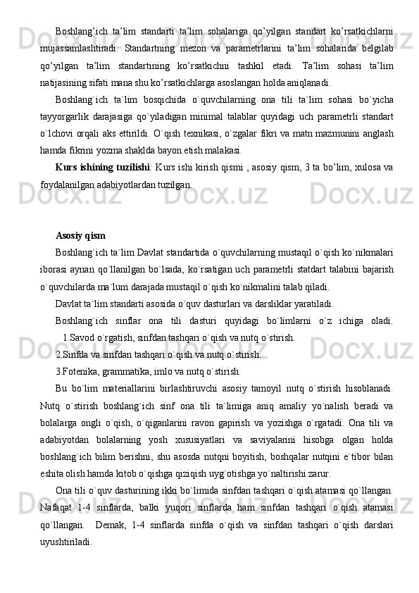 Boshlang’ich   ta’lim   standarti   ta’lim   sohalariga   qo’yilgan   standart   ko’rsatkichlarni
mujassamlashtiradi.   Standartning   mezon   va   parametrlarini   ta’lim   sohalarida   belgilab
qo’yilgan   ta’lim   standartining   ko’rsatkichni   tashkil   etadi.   Ta’lim   sohasi   ta’lim
natijasining sifati mana shu ko’rsatkichlarga asoslangan holda aniqlanadi.
Boshlang`ich   ta`lim   bosqichida   o`quvchilarning   ona   tili   ta`lim   sohasi   bo`yicha
tayyorgarlik   darajasiga   qo`yiladigan   minimal   talablar   quyidagi   uch   parametrli   standart
o`lchovi orqali aks ettirildi. O`qish texnikasi, o`zgalar fikri va matn mazmunini anglash
hamda fikrini yozma shaklda bayon etish malakasi.
Kurs ishining tuzilishi : Kurs ishi kirish qismi , asosiy qism, 3 ta bo’lim, xulosa va
foydalanilgan adabiyotlardan tuzilgan.
Asosiy qism
Boshlang`ich ta`lim Davlat standartida o`quvchilarning mustaqil o`qish ko`nikmalari
iborasi  aynan qo`llanilgan bo`lsada, ko`rsatigan uch parametrli  statdart  talabini bajarish
o`quvchilarda ma`lum darajada mustaqil o`qish ko`nikmalini talab qiladi.
Davlat ta`lim standarti asosida o`quv dasturlari va darsliklar yaratiladi.
Boshlang`ich   sinflar   ona   tili   dasturi   quyidagi   bo`limlarni   o`z   ichiga   oladi.
          1.Savod o`rgatish, sinfdan tashqari o`qish va nutq o`stirish.
2.Sinfda va sinfdan tashqari o`qish va nutq o`stirish.
3.Fotenika, grammatika, imlo va nutq o`stirish.
Bu   bo`lim   materiallarini   birlashtiruvchi   asosiy   tamoyil   nutq   o`stirish   hisoblanadi.
Nutq   o`stirish   boshlang`ich   sinf   ona   tili   ta`limiga   aniq   amaliy   yo`nalish   beradi   va
bolalarga   ongli   o`qish,   o`qiganlarini   ravon   gapirish   va   yozishga   o`rgatadi.   Ona   tili   va
adabiyotdan   bolalarning   yosh   xususiyatlari   va   saviyalarini   hisobga   olgan   holda
boshlang`ich   bilim   berishni,   shu   asosda   nutqni   boyitish,   boshqalar   nutqini   e`tibor   bilan
eshita olish hamda kitob o`qishga qiziqish uyg`otishga yo`naltirishi zarur.
Ona tili o`quv dasturining ikki bo`limida sinfdan tashqari o`qish atamasi qo`llangan.
Nafaqat   1-4   sinflarda,   balki   yuqori   sinflarda   ham   sinfdan   tashqari   o`qish   atamasi
qo`llangan.     Demak,   1-4   sinflarda   sinfda   o`qish   va   sinfdan   tashqari   o`qish   darslari
uyushtiriladi. 