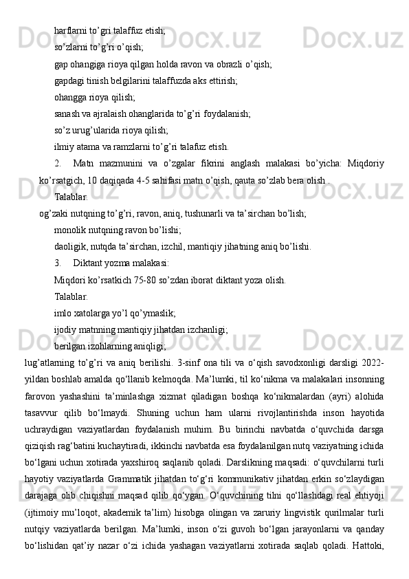 harflarni to’gri talaffuz etish;
so’zlarni to’g’ri o’qish;
gap ohangiga rioya qilgan holda ravon va obrazli o’qish;
gapdagi tinish belgilarini talaffuzda aks ettirish;
ohangga rioya qilish;
sanash va ajralaish ohanglarida to’g’ri foydalanish;
so’z urug’ularida rioya qilish;
ilmiy atama va ramzlarni to’g’ri talafuz etish.
2. Matn   mazmunini   va   o’zgalar   fikrini   anglash   malakasi   bo’yicha:   Miqdoriy
ko’rsatgich, 10 daqiqada 4-5 sahifasi matn o’qish, qauta so’zlab bera olish .
Talablar.
og’zaki nutqning to’g’ri, ravon, aniq, tushunarli va ta’sirchan bo’lish;
monolik nutqning ravon bo’lishi;
daoligik, nutqda ta’sirchan, izchil, mantiqiy jihatning aniq bo’lishi.
3. Diktant yozma malakasi:
Miqdori ko’rsatkich 75-80 so’zdan iborat diktant yoza olish.
Talablar.
imlo xatolarga yo’l qo’ymaslik;
ijodiy matnning mantiqiy jihatdan izchanligi;
berilgan izohlarning aniqligi;
lug’atlarning   to’g’ri   va   aniq   berilishi.   3-sinf   ona   tili   va   o‘qish   savodxonligi   darsligi   2022-
yildan boshlab amalda qo‘llanib kelmoqda. Ma’lumki, til ko‘nikma va malakalari insonning
farovon   yashashini   ta’minlashga   xizmat   qiladigan   boshqa   ko‘nikmalardan   (ayri)   alohida
tasavvur   qilib   bo‘lmaydi.   Shuning   uchun   ham   ularni   rivojlantirishda   inson   hayotida
uchraydigan   vaziyatlardan   foydalanish   muhim.   Bu   birinchi   navbatda   o‘quvchida   darsga
qiziqish rag‘batini kuchaytiradi, ikkinchi navbatda esa foydalanilgan nutq vaziyatning ichida
bo‘lgani uchun xotirada yaxshiroq saqlanib qoladi. Darslikning maqsadi: o‘quvchilarni turli
hayotiy   vaziyatlarda   Grammatik   jihatdan   to‘g‘ri   kommunikativ   jihatdan   erkin   so‘zlaydigan
darajaga   olib   chiqishni   maqsad   qilib   qo‘ygan.   O‘quvchining   tilni   qo‘llashdagi   real   ehtiyoji
(ijtimoiy   mu’loqot,   akademik   ta’lim)   hisobga   olingan   va   zaruriy   lingvistik   qurilmalar   turli
nutqiy   vaziyatlarda   berilgan.   Ma’lumki,   inson   o‘zi   guvoh   bo‘lgan   jarayonlarni   va   qanday
bo‘lishidan   qat’iy   nazar   o‘zi   ichida   yashagan   vaziyatlarni   xotirada   saqlab   qoladi.   Hattoki, 