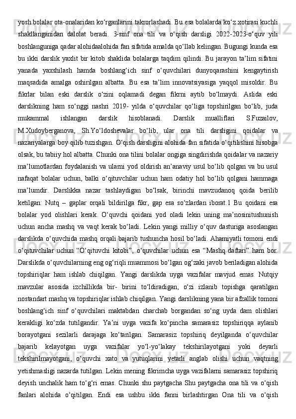 yosh bolalar ota-onalaridan ko‘rganlarini takrorlashadi. Bu esa bolalarda ko‘z xotirasi kuchli
shakllanganidan   dalolat   beradi.   3-sinf   ona   tili   va   o‘qish   darsligi   2022-2023-o‘quv   yili
boshlanguniga qadar alohidaalohida fan sifatida amalda qo‘llab kelingan. Bugungi kunda esa
bu ikki   darslik  yaxlit   bir   kitob  shaklida  bolalarga  taqdim   qilindi. Bu  jarayon ta’lim  sifatini
yanada   yaxshilash   hamda   boshlang‘ich   sinf   o‘quvchilari   dunyoqarashini   kengaytirish
maqsadida   amalga   oshirilgan   albatta.   Bu   esa   ta’lim   innovatsiyasiga   yaqqol   misoldir.   Bu
fikrlar   bilan   eski   darslik   o‘zini   oqlamadi   degan   fikrni   aytib   bo‘lmaydi.   Aslida   eski
darslikning   ham   so‘nggi   nashri   2019-   yilda   o‘quvchilar   qo‘liga   topshirilgan   bo‘lib,   juda
mukammal   ishlangan   darslik   hisoblanadi.   Darslik   mualliflari   S.Fuzailov,
M.Xudoyberganova,   Sh.Yo‘ldoshevalar   bo‘lib,   ular   ona   tili   darsligini   qoidalar   va
nazariyalarga boy qilib tuzishgan. O‘qish darsligini alohida fan sifatida o‘qitilishini hisobga
olsak, bu tabiiy hol albatta. Chunki ona tilini bolalar ongiga singdirishda qoidalar va nazariy
ma’lumotlardan foydalanish va ularni yod oldirish an’anaviy usul  bo‘lib qolgan va bu usul
nafaqat   bolalar   uchun,   balki   o‘qituvchilar   uchun   ham   odatiy   hol   bo‘lib   qolgani   hammaga
ma’lumdir.   Darslikka   nazar   tashlaydigan   bo‘lsak,   birinchi   mavzudanoq   qoida   berilib
ketilgan:   Nutq   –   gaplar   orqali   bildirilga   fikr,   gap   esa   so‘zlardan   iborat.1   Bu   qoidani   esa
bolalar   yod   olishlari   kerak.   O‘quvchi   qoidani   yod   oladi   lekin   uning   ma’nosinitushunish
uchun   ancha   mashq   va   vaqt   kerak   bo‘ladi.   Lekin   yangi   milliy   o‘quv   dasturiga   asoslangan
darslikda o‘quvchida mashq orqali bajarib tushuncha hosil bo‘ladi. Ahamiyatli tomoni endi
o‘qituvchilar   uchun   “O‘qituvchi   kitobi”,   o‘quvchilar   uchun   esa   “Mashq   daftari”   ham   bor.
Darslikda o‘quvchilarning eng og‘riqli muammosi bo‘lgan og‘zaki javob beriladigan alohida
topshiriqlar   ham   ishlab   chiqilgan.   Yangi   darslikda   uyga   vazifalar   mavjud   emas.   Nutqiy
mavzular   asosida   izchillikda   bir-   birini   to‘ldiradigan,   o‘zi   izlanib   topishga   qaratilgan
nostandart mashq va topshiriqlar ishlab chiqilgan. Yangi darslikning yana bir afzallik tomoni
boshlang‘ich   sinf   o‘quvchilari   maktabdan   charchab   borgandan   so‘ng   uyda   dam   olishlari
kerakligi   ko‘zda   tutilgandir.   Ya’ni   uyga   vazifa   ko‘pincha   samarasiz   topshiriqqa   aylanib
borayotgani   sezilarli   darajaga   ko‘tarilgan.   Samarasiz   topshiriq   deyilganda   o‘quvchilar
bajarib   kelayotgan   uyga   vazifalar   yo‘l-yo‘lakay   tekshirilayotgani   yoki   deyarli
tekshirilmayotgani,   o‘quvchi   xato   va   yutuqlarini   yetarli   anglab   olishi   uchun   vaqtning
yetishmasligi nazarda tutilgan. Lekin mening fikrimcha uyga vazifalarni samarasiz topshiriq
deyish   unchalik   ham   to‘g‘ri   emas.   Chunki   shu   paytgacha   Shu   paytgacha   ona   tili   va   o‘qish
fanlari   alohida   o‘qitilgan.   Endi   esa   ushbu   ikki   fanni   birlashtirgan   Ona   tili   va   o‘qish 