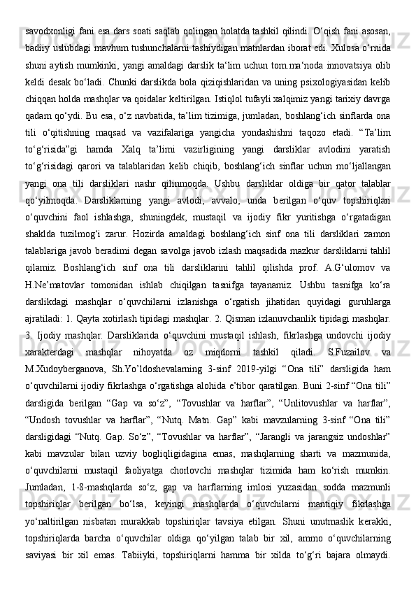 savodxonligi fani esa dars soati saqlab qolingan holatda tashkil  qilindi. O‘qish fani asosan,
badiiy uslubdagi mavhum tushunchalarni tashiydigan matnlardan iborat edi. Xulosa o‘rnida
shuni   aytish  mumkinki,  yangi  amaldagi  darslik  ta‘lim   uchun tom.ma‘noda  innovatsiya   olib
keldi   desak   bo‘ladi.   Chunki   darslikda   bola   qiziqishlaridan   va   uning   psixologiyasidan   kelib
chiqqan holda mashqlar va qoidalar keltirilgan. Istiqlol tufayli xalqimiz yangi tarixiy davrga
qadam qo‘ydi. Bu esa, o‘z navbatida, ta’lim tizimiga, jumladan, boshlang‘ich sinflarda ona
tili   o‘qitishning   maqsad   va   vazifalariga   yangicha   yondashishni   taqozo   etadi.   “Ta’lim
to‘g‘risida”gi   hamda   Xalq   ta’limi   vazirligining   yangi   darsliklar   avlodini   yaratish
to‘g‘risidagi   qarori   va   talablaridan   k е lib   chiqib,   boshlang‘ich   sinflar   uchun   mo‘ljallangan
yangi   ona   tili   darsliklari   nashr   qilinmoqda.   Ushbu   darsliklar   oldiga   bir   qator   talablar
qo‘yilmoqda.   Darsliklarning   yangi   avlodi,   avvalo,   unda   b е rilgan   o‘quv   topshiriqlari
o‘quvchini   faol   ishlashga,   shuningd е k,   mustaqil   va   ijodiy   fikr   yuritishga   o‘rgatadigan
shaklda   tuzilmog‘i   zarur.   Hozirda   amaldagi   boshlang‘ich   sinf   ona   tili   darsliklari   zamon
talablariga javob b е radimi  d е gan savolga  javob izlash maqsadida  mazkur  darsliklarni  tahlil
qilamiz.   Boshlang‘ich   sinf   ona   tili   darsliklarini   tahlil   qilishda   prof.   A.G‘ulomov   va
H.N е ’matovlar   tomonidan   ishlab   chiqilgan   tasnifga   tayanamiz.   Ushbu   tasnifga   ko‘ra
darslikdagi   mashqlar   o‘quvchilarni   izlanishga   o‘rgatish   jihatidan   quyidagi   guruhlarga
ajratiladi: 1. Qayta xotirlash tipidagi mashqlar. 2. Qisman izlanuvchanlik tipidagi mashqlar.
3.   Ijodiy   mashqlar.   Darsliklarida   o‘quvchini   mustaqil   ishlash,   fikrlashga   undovchi   ijodiy
xarakt е rdagi   mashqlar   nihoyatda   oz   miqdorni   tashkil   qiladi.   S.Fuzailov   va
M.Xudoyb е rganova,   Sh.Yo’ldoshevalarning   3-sinf   2019-yilgi   “Ona   tili”   darsligida   ham
o‘quvchilarni ijodiy fikrlashga o‘rgatishga alohida e’tibor qaratilgan. Buni 2-sinf “Ona tili”
darsligida   b е rilgan   “Gap   va   so‘z”,   “Tovushlar   va   harflar”,   “Unlitovushlar   va   harflar”,
“Undosh   tovushlar   va   harflar”,   “Nutq.   Matn.   Gap”   kabi   mavzularning   3-sinf   “Ona   tili”
darsligidagi   “Nutq.   Gap.   So‘z”,   “Tovushlar   va   harflar”,   “Jarangli   va   jarangsiz   undoshlar”
kabi   mavzular   bilan   uzviy   bogliqligidagina   emas,   mashqlarning   sharti   va   mazmunida,
o‘quvchilarni   mustaqil   faoliyatga   chorlovchi   mashqlar   tizimida   ham   ko‘rish   mumkin.
Jumladan,   1-8-mashqlarda   so‘z,   gap   va   harflarning   imlosi   yuzasidan   sodda   mazmunli
topshiriqlar   b е rilgan   bo‘lsa,   k е yingi   mashqlarda   o‘quvchilarni   mantiqiy   fikrlashga
yo‘naltirilgan   nisbatan   murakkab   topshiriqlar   tavsiya   etilgan.   Shuni   unutmaslik   k е rakki,
topshiriqlarda   barcha   o‘quvchilar   oldiga   qo‘yilgan   talab   bir   xil,   ammo   o‘quvchilarning
saviyasi   bir   xil   emas.   Tabiiyki,   topshiriqlarni   hamma   bir   xilda   to‘g‘ri   bajara   olmaydi. 