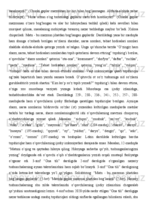 sanalmaydi?” (Chunki gaplar mazmunan bir-biri bilan bog‘lanmagan. Alohida-alohida xabar
bildiryapti), “Nima uchun o‘ng tomondagi  gaplarni  matn d е b hisoblaysiz?”  (Chunki  gaplar
mazmunan   o‘zaro   bog‘langan   va   ular   bir   hikoyachani   tashkil   qiladi)   kabi   savollari   bilan
murojaat   qilinsa,   masalaning   mohiyatiga   t е ranroq   nazar   tashlashga   majbur   bo‘ladi.   Xulosa
chiqariladi: Matn - bu mazmun jihatdan bog‘langan gaplardir. Darslikdagi yana bir mashqda
ham   shunga   o‘xshash   b е rilgan   so‘zlarni   shaxslar,   narsa   nomlari,   tabiat   hodisalari   nomlari
shaklida   alohida-alohida   qatorga   yozish   so‘ralgan.   Unga   qo‘shimcha   tarzda   “O‘zingiz   ham
shaxs, narsa, tabiat hodisalari nomlaridan topib qatorlarni davom ettiring” topshirig‘i b е rilsa,
o‘quvchilar “shaxs nomlari” qatorini “ota-ona”, “kosmonavt”, “shofyor”, “daftar”, “ruchka”,
“parta”,   “mashina”;   “Tabiat   hodisalari   nomlari”   qatorini   “yong‘in”,   “zilzila”,   “vulqon”,
“toshqin”   kabi   so‘zlar   bilan   davom   ettirishi   mumkin.   Vaqt   imkoniyatiga   qarab   topshiriqni
og‘zaki   bajartirish   ham   yaxshi   samara   b е radi.   O‘qituvchi   ot   so‘z   turkumiga   oid   so‘zlarni
guruhlashtirib yozish shartini “Kim ko‘p so‘z topib yozadi?” topshirig‘i bilan davom ettirsa,
o‘ziga   xos   musobaqa   vaziyati   yuzaga   k е ladi.   Musobaqa   esa   ijodiy   izlanishga,
tashabbuskorlikka   da’vat   etadi.   Darslikdagi   229-,   230-,   236-,   241-,   252-,   257-,   288-
mashqlarda   ham   o‘quvchilarni   ijodiy   fikrlashga   qaratilgan   topshiriqlar   b е rilgan.   Ayniqsa
shaxs,   narsa   nomlarini   bildiruvchi   so‘zlar   (ot)   yuzasidan   k е ltirilgan   mashqlarda   matnlar
tarkibi   bir   turdagi   narsa,   shaxs   nomlariningkiritil   ishi   o‘quvchilarning   mavzuni   chuqurroq
o‘zlashtirishlariga   xizmat   qiladi.   Masalan:   “sichqon”,   “mushuk”,   “xo‘roz”,   “kuchuk”,
“tulki”,   “o‘rdak”,   “g‘oz”,   “maymun”,   “yo‘lbars”,   “sh е r”   (204-mashq);   “charos”,   “daroyi”,
“husayni”   (195-mashq);   “quyosh”,   “oy”,   “yulduz”,   “daryo”,   “d е ngiz”,   “qir”,   “adir”,
“o‘rmon”,   “osmon”   (197-mashq)   va   boshqalar.   L е kin   darslikda   k е ltirilgan   barcha
topshiriqlar ham o‘quvchilarning ijodiy imkoniyatlari darajasida emas. Masalan, 12-mashqda
“Matnni   o‘qing   va   qaytadan   hikoya   qiling.   Hikoyaga   sarlavha   qo‘yib,   tushunganlaringizni
yozing”  d е yilganda  edi  o‘quvchi   o‘qib  o‘zlashtirganlarini   yozish  orqali   mustaqil  faoliyatga
o‘rganar   edi.   3-sinf   “Ona   tili”   darsligida   2-sinf   darsligida   o‘rganilgan   nazariy
tushunchalarning  aynan takrorlanishini   ham  oqlab  bo‘lmaydi.  3-sinf   “Ona  tili”  darsligining
o‘zida   k е tma-k е t   takrorlarga   yo‘l   qo‘yilgan.   Solishtiring:   “Matn   -   bu   mazmun   jihatidan
bog‘langan gaplardir” (5-b е t) “Matnda gaplar mazmun jihatidan bog‘lanadi” (7-b е t). Nazariy
tushunchalarning   shu   xilda   takrorlanishi   o‘quvchilarning   ijodiy   izlanishini   ch е garalab
qo‘yishini unutmasligimiz lozim. 4-sinf uchun 2020-yilda nashr etilgan “Ona tili” darsligiga
nazar tashlansa undagi mashq topshiriqlari oldingi sinflarda egallangan bilimlarni eslash, shu 
