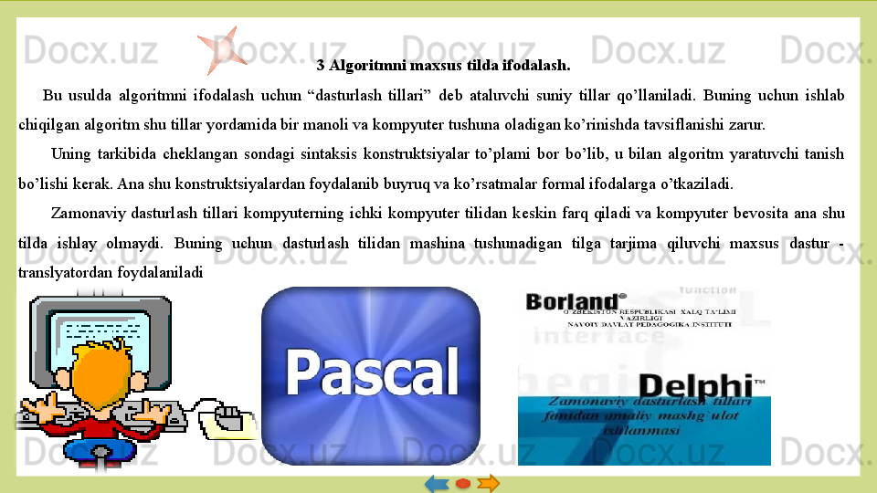 3 Algoritmni maxsus tilda ifodalash.
Bu  usulda  algoritmni  ifodalash  uchun  “dasturlash  tillari”  d е b  ataluvchi  suniy  tillar  qo’llaniladi.  Buning  uchun  ishlab 
chiqilgan algoritm shu tillar yordamida bir manoli va kompyuter tu shuna oladigan ko’rinishda tavsiflanishi zarur.
Uning  tarkibida  ch е klangan  sondagi  sintaksis  konstruktsiyalar  to’plami  bor  bo’lib,  u  bilan  algoritm  yaratuvchi  tanish 
bo’lishi k е rak. Ana shu konstruktsiyalardan foydalanib buyruq va ko’rsatmalar formal ifodalarga o’tkaziladi. 
Zamonaviy  dasturlash  tillari  kompyuterning  ichki  kompyuter  tilidan  k е skin  farq  qiladi  va  kompyuter  b е vosita  ana  shu 
tilda  ishlay  olmay	
 di.  Buning  uchun  dasturlash  tilidan  mashina  tushunadigan  tilga  tarjima  qiluvchi  maxsus  dastur  - 
translyatordan foydalanila	
 di   