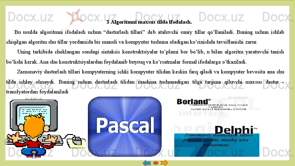 3 Algoritmni maxsus tilda ifodalash.
Bu  usulda  algoritmni  ifodalash  uchun  “dasturlash  tillari”  d е b  ataluvchi  suniy  tillar  qo’llaniladi.  Buning  uchun  ishlab 
chiqilgan algoritm shu tillar yordamida bir manoli va kompyuter tu shuna oladigan ko’rinishda tavsiflanishi zarur.
Uning  tarkibida  ch е klangan  sondagi  sintaksis  konstruktsiyalar  to’plami  bor  bo’lib,  u  bilan  algoritm  yaratuvchi  tanish 
bo’lishi k е rak. Ana shu konstruktsiyalardan foydalanib buyruq va ko’rsatmalar formal ifodalarga o’tkaziladi. 
Zamonaviy  dasturlash  tillari  kompyuterning  ichki  kompyuter  tilidan  k е skin  farq  qiladi  va  kompyuter  b е vosita  ana  shu 
tilda  ishlay  olmay	
 di.  Buning  uchun  dasturlash  tilidan  mashina  tushunadigan  tilga  tarjima  qiluvchi  maxsus  dastur  - 
translyatordan foydalanila	
 di