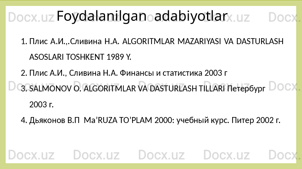 Foydalanilgan  adabiyotlar 
1. Плис  А.И.,.Сливина  Н.А.  ALGORITMLAR  MAZARIYASI  VA  DASTURLASH 
ASOSLARI TOSHKENT 1989 Y.
2. Плис А.И., Сливина Н.А. Финансы и статистика 2003 г 
3. SALMONOV  О.  ALGORITMLAR VA DASTURLASH TILLARI  Петербург 
2003 г.
4. Дьяконов В.П  Ma ’RUZA TO’PLAM  2000: учебный курс. Питер 2002 г. 