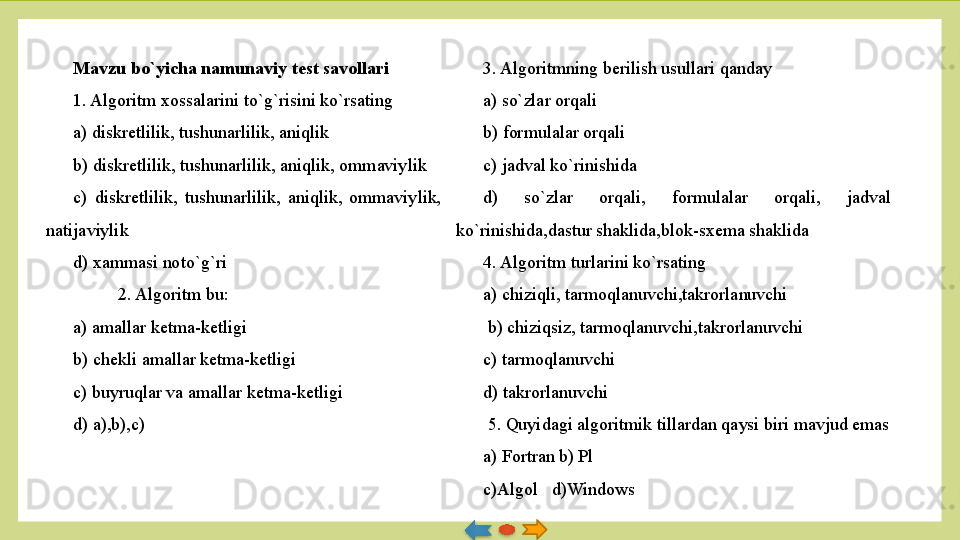 Mavzu bo`yicha namunaviy test savollari
1. Algoritm xossalarini t o` g` risini ko`rsating
a) diskretlilik, tushunarlilik, aniqlik
b) diskretlilik, tushunarlilik, aniqlik, ommaviylik
c)  diskretlilik,  tushunarlilik,  aniqlik,  ommaviylik, 
natijaviylik
d) xammasi noto`g`ri
2. Algoritm bu:
a) amallar ketma-ketligi
b) chekli amallar ketma-ketligi
c) buyruqlar va amallar ketma-ketligi
d) a),b),c) 3. Algoritmning berilish usullari qanday
a) so`zlar orqali
b) formulalar orqali
c) jadval ko`rinishida
d)  so`zlar  orqali,  formulalar  orqali,  jadval 
ko`rinishida,dastur shaklida,blok-sxema shaklida
4. Algoritm turlarini ko`rsating
a) chiziqli, tarmoqlanuvchi,takrorlanuvchi
  b) chiziqsiz, tarmoqlanuvchi,takrorlanuvchi
c) tarmoqlanuvchi
d) takrorlanuvchi
  5. Quyidagi algoritmik tillardan qaysi biri mavjud emas
a) Fortran   b) Pl
c)Algol   d)Windows   