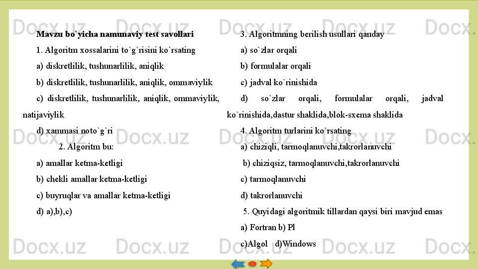Mavzu bo`yicha namunaviy test savollari
1. Algoritm xossalarini t o` g` risini ko`rsating
a) diskretlilik, tushunarlilik, aniqlik
b) diskretlilik, tushunarlilik, aniqlik, ommaviylik
c)  diskretlilik,  tushunarlilik,  aniqlik,  ommaviylik, 
natijaviylik
d) xammasi noto`g`ri
2. Algoritm bu:
a) amallar ketma-ketligi
b) chekli amallar ketma-ketligi
c) buyruqlar va amallar ketma-ketligi
d) a),b),c) 3. Algoritmning berilish usullari qanday
a) so`zlar orqali
b) formulalar orqali
c) jadval ko`rinishida
d)  so`zlar  orqali,  formulalar  orqali,  jadval 
ko`rinishida,dastur shaklida,blok-sxema shaklida
4. Algoritm turlarini ko`rsating
a) chiziqli, tarmoqlanuvchi,takrorlanuvchi
  b) chiziqsiz, tarmoqlanuvchi,takrorlanuvchi
c) tarmoqlanuvchi
d) takrorlanuvchi
  5. Quyidagi algoritmik tillardan qaysi biri mavjud emas
a) Fortran   b) Pl
c)Algol   d)Windows
