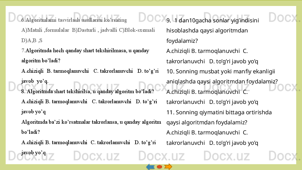 6.Algoritmlarni tasvirlash usullarini ko’rsating
A)Matnli ,formulalar  B)Dasturli , jadvalli C)Blok-sxemali	  
D)A,B ,S
7. Algoritmda hech qanday shart tekshirilmasa, u qanday 
algoritm bo’ladi?
A.chiziqli  B. tarmoqlanuvchi 	
  C. takrorlanuvchi 	  D. to’g’ri 
javob  yo’q.               
8. Algoritmda shart tekshirilsa, u qanday algoritm bo’ladi?
A.chiziqli B. tarmoqlanuvchi	
   C. takrorlanuvchi	   D. to’g’ri 
javob yo’q
Algoritmda ba’zi ko’rsatmalar takrorlansa, u qanday algoritm 
bo’ladi?
A.chiziqli B. tarmoqlanuvchi 	
 C. takrorlanuvchi 	  D. to’g’ri 
javob yo’q 9.  1 dan10gacha sonlar yig’indisini 
hisoblashda qaysi algoritmdan 
foydalamiz?
A.chiziqli B. tarmoqlanuvchi  C. 
takrorlanuvchi   D. to’g’ri javob yo’q
10. Sonning musbat yoki manfiy ekanligii 
aniqlashda qaysi algoritmdan foydalamiz?
A.chiziqli B. tarmoqlanuvchi  C. 
takrorlanuvchi   D. to’g’ri javob yo’q
11. Sonning qiymatini bittaga ortirishda 
qaysi algoritmdan foydalamiz?
A.chiziqli B. tarmoqlanuvchi  C. 
takrorlanuvchi   D. to’g’ri javob yo’q   