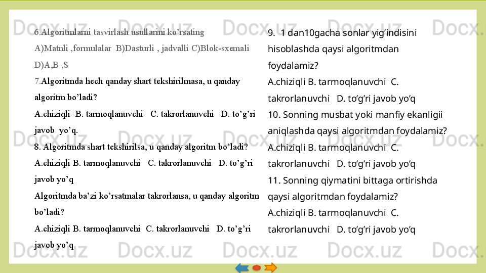 6.Algoritmlarni tasvirlash usullarini ko’rsating
A)Matnli ,formulalar  B)Dasturli , jadvalli C)Blok-sxemali	  
D)A,B ,S
7. Algoritmda hech qanday shart tekshirilmasa, u qanday 
algoritm bo’ladi?
A.chiziqli  B. tarmoqlanuvchi 	
  C. takrorlanuvchi 	  D. to’g’ri 
javob  yo’q.               
8. Algoritmda shart tekshirilsa, u qanday algoritm bo’ladi?
A.chiziqli B. tarmoqlanuvchi	
   C. takrorlanuvchi	   D. to’g’ri 
javob yo’q
Algoritmda ba’zi ko’rsatmalar takrorlansa, u qanday algoritm 
bo’ladi?
A.chiziqli B. tarmoqlanuvchi 	
 C. takrorlanuvchi 	  D. to’g’ri 
javob yo’q 9.  1 dan10gacha sonlar yig’indisini 
hisoblashda qaysi algoritmdan 
foydalamiz?
A.chiziqli B. tarmoqlanuvchi  C. 
takrorlanuvchi   D. to’g’ri javob yo’q
10. Sonning musbat yoki manfiy ekanligii 
aniqlashda qaysi algoritmdan foydalamiz?
A.chiziqli B. tarmoqlanuvchi  C. 
takrorlanuvchi   D. to’g’ri javob yo’q
11. Sonning qiymatini bittaga ortirishda 
qaysi algoritmdan foydalamiz?
A.chiziqli B. tarmoqlanuvchi  C. 
takrorlanuvchi   D. to’g’ri javob yo’q