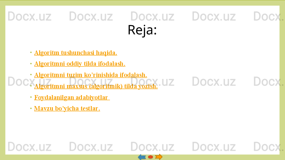 Reja:
•
Algoritm   tushunchasi   haqida .
•
Algoritmni   oddiy   tilda   ifodalash .
•
Algoritmni   tuzim   ko’rinishida   ifodalash .
•
Algoritmni   maxsus  ( algoritmik )  tilda   yozish .
•
Foydalanilgan   adabiyotlar  
•
Mavzu   bo’yicha   testlar .   